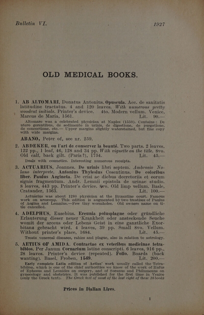 , / OLD MEDICAL BOOKS. AB ALTOMARI, Donatus Antonius. Opuscula. Acc. de sanitatis latitudine tractatus. 4 and 120 leaves. With numerous pretty woodcut imitials. Printer’s device. 4to. Modern vellum. Venice, Marcus de Maria, 1561. Lit. 90.— Altomare was a celebrated physician at Naples (1550). Contains: De utero gerentibus, de sedimento in urinis, de digestione, de purgatione, de concoctione, etc.— Upper margins slightly waterstained, but fine copy ABANO, Peter of, see nr. 259. 122 pp., 1 leaf, 46, 128 and 34 pp. With vignette on the title. 8vo. Old calf, back gilt. (Paris?), 1754. Lit. ag Deals with cosmetics. Interesting numerous receipts. ACTUARIUS, Joannes. De urinis libri septem. Ambrosio No- lano interprete. Antonius Thylesius Cosentinus. De coloribus liber. Paulus Aegineta. De crisi ac diebus decretoriis et eorum signis fragmentum. Andr. Lemnii epistola de urinae studio. 8 leaves, 443 pp. Printer’s device. §vo. Old limp vellum. Basle, Cratander, 1563. Lit. 100.— Actuarius was about 1280 physician at the Byzantine court. Famous work on wuroscopy. This edition is augmented by two treatises of Paulus of Aegina and Lemnius.—Kew tiny wormholes. Old owners name on ti- tle cancelled. ADELPHUS, Eusebius. Ereunia polusplagne oder grindliche Erlauterung dieser neuer ‘Krankheit oder ansteckende Seuche womit der arceus oder Lebens Geist in eine ganztliche Exor- bitanz gebracht wird. 4 leaves, 39 pp. Small 8vo. Vellum. Without printer’s place, 1684. Lit.. 45.— Treats venereal diseases, rabies and plague, also in relation to astrology. AETIUS OF AMIDA. Contractae ex veteribus medicinae tetra- biblos. Per Janum Cornarium latine conscripti. 6 leaves, 916 pp., 28 leaves. Printer’s device (repeated). Folio. Boards (back wanting). Basel, Froben, 1549. Lit. 200.— Early complete Latin edition of Aetius’ work usually called the Tetra- of Ephesus and Leonides on surgery, and of Soranus and Philumenus on gynecology and obstetrics. It was published for the first time in Venice (only the Greek text). The Greek text of most of the last eight of these 16 books