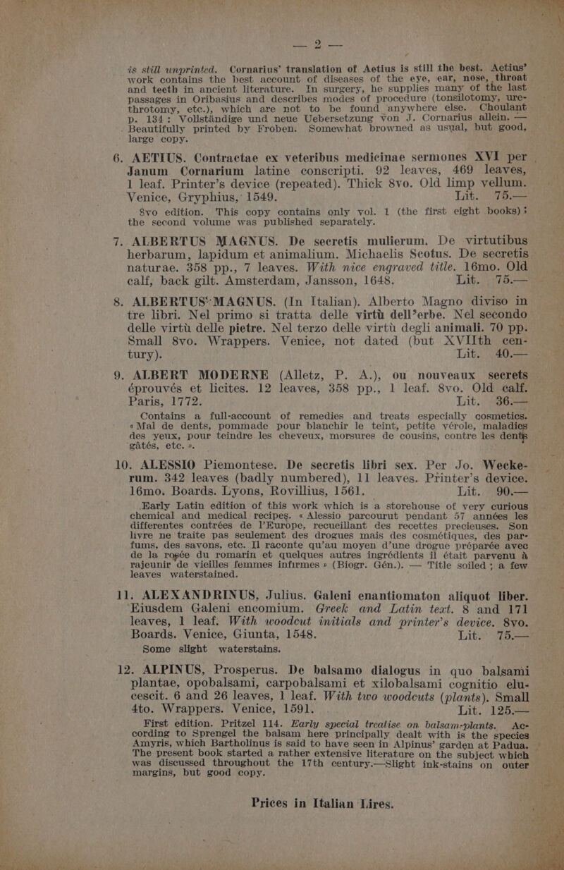 DA ee S| on ig still unprinted. Cornarius’ translation of Aetius is still the best. Aetius’ work contains the best account of diseases of the eye, ear, nose, throat and teeth in ancient literature. In surgery, he supplies many of the last passages in Oribasius and describes modes of procedure (tonsilotomy, ure- throtomy, etc.), which are not to be found anywhere else. Choulant p. 134: Vollstiindige und neue Uebersetzung von J. Cornarius allein. — large copy. Janum Cornarium latine conscripti. 92 leaves, 469 leaves, 1 leaf. Printer’s device (repeated). Thick 8vo. Old limp vellum. Venice, Gryphius,’ 1549. Lit. 75.— 8vo edition... This copy contains only vol. 1 (the first eight books) ; the second volume was published separately. ALBERTUS MAGNUS. De secretis mulierum. De virtutibus herbarum, lapidum et animalium. Michaelis Scotus. De secretis — naturae. 358 pp., 7 leaves. With nice engraved title. 16mo, Old calf, back gilt. Amsterdam, Jansson, 1648. Lit. .°75.— tre libri. Nel primo si tratta delle virti: dell’erbe. Nel secondo delle virti delle pietre. Nel terzo delle virtt degli animali. 70 pp. Small 8vo. Wrappers. Venice, not dated (but XVIIth cen- tury). Lit. 40.— ALBERT MODERNE (Alletz, P. A.), ou nouveaux secret éprouvés et licites. 12 leaves, 358 pp., 1 leaf. 8vo. Old calf. Paris, (07723 Lilt. goa Contains a full-account of remedies and treats especially cosmetics. «Mal de dents, pommade pour blanchir le teint, petite vérole, maladies des yeux, pour teindre les cheveux, morsures de cousins, contre les dents rum. 342 leaves (badly numbered), 11 leaves. Printer’s device. 16mo. Boards. Lyons, Rovillius, 1561. Lit. 90.— Early Latin edition of this work which is a storehouse of very curious | chemical and medical recipes. « Alessio parcourut pendant 57 années les differentes contrées de l’Europe, recueillant des recettes precieuses. Son livre ne traite pas seulement des drogues mais des cosmétiques, des par- fums, des savons. etc. Il raconte qu’au moyen d’une drogue préparée avec de la rogée du romarin et quelques autres ingrédients il était parvenu &amp; rajeunir de vieilles femmes infirmes » (Biogr. Gén.). — Title soiled; a few leaves waterstained. ‘Eiusdem Galeni encomium. Greek and Latin text. 8 and 171 leaves, 1 leaf. With woodcut initials and printer’s device. 8vo. Boards. Venice, Giunta, 1548. Lit’ “Wess Some slight waterstains. plantae, opobalsami, carpobalsami et xilobalsami cognitio elu- cescit. 6 and 26 leaves, 1 leaf. With two woodcuts (plants). Small 4to. Wrappers. Venice, 1591. . Lit. 125.— First edition. Pritzel 114. Early special treatise on balsam-plants. Ac- — Amyris, which Bartholinus is said to have seen in Alpinus’ garden at Padua. The present book started a rather extensive literature on the subject which margins, but good copy.