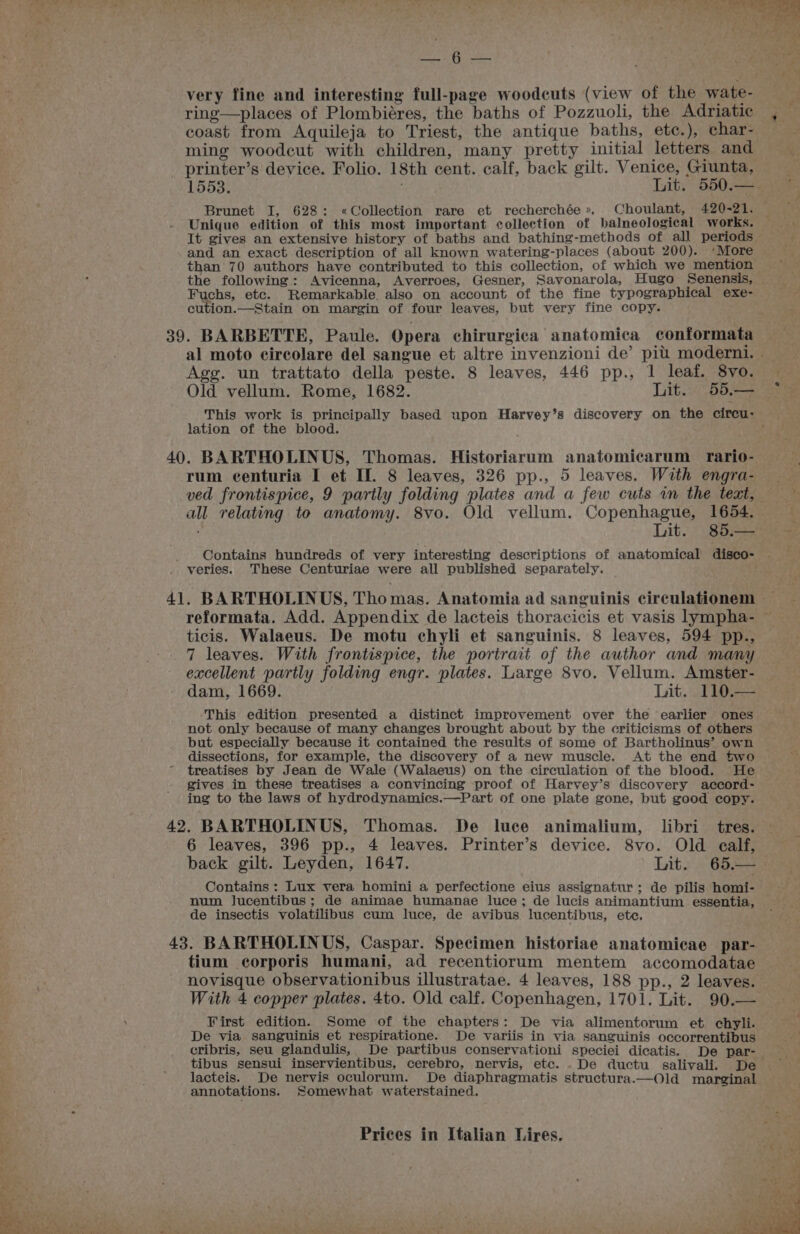 Lae; a , Bi very fine and interesting full-page woodcuts (view of the wate- ring—places of Plombiéres, the baths of Pozzuoli, the Adriatic , coast from Aquileja to Triest, the antique baths, ete.), char- ming woodcut with children, many pretty initial letters and : printer’s device. Folio. 18th cent. calf, back gilt. Venice, Giunta, = 1553. Lit. 550.——= Brunet I, 628: «Collection rare et recherchée», Choulant, 420-21. — Unique edition of this most important collection of balneological works. yet It gives an extensive history of baths and bathing-methods of all periods ; and an exact description of all known watering-places (about 200). ‘More than 70 authors have contributed to this collection, of which we mention the following: Avicenna, Averroes, Gesner, Savonarola, Hugo Senensis, Fuchs, etc. Remarkable. also on account of the fine typographical exe- cution.—Stain on margin of four leaves, but very fine copy. 39. BARBETTE, Paule. Opera chirurgica anatomica conformata al moto circolare del sangue et altre invenzioni de’ pit moderni. Agg. un trattato della peste. 8 leaves, 446 pp., 1 leaf. 8vo. Old vellum. Rome, 1682. Lit. 95. ee This work is principally based upon Harvey’s discovery on the circu: lation of the blood. roa 40. BARTHOLINUS, Thomas. Historiarum anatomicarum rario- rum ecenturia I et If. 8 leaves, 326 pp., 5 leaves. With engra- — ved frontispice, 9 partly folding plates and a few cuts im the text, all relating to anatomy. 8vo. Old vellum. Copenhague, 1654. t Lit. 85.— — Contains hundreds of very interesting descriptions of anatomical disco- - veries. These Centuriae were all published separately. 41. BARTHOLINUS, Thomas. Anatomia ad sanguinis circulafionem —_— reformata. Add. Appendix de lacteis thoracicis et vasis lympha- ~ ticis. Walaeus. De motu chyli et sanguinis. 8 leaves, 594 pp., 7 leaves. With frontispice, the portrait of the author and many excellent partly folding engr. plates. Large 8vo. Vellum. Amster- dam, 1669. Lit. . 110.-— This edition presented a distinct improvement over the earlier ones not only because of many changes brought about by the criticisms of others but especially because it contained the results of some of Bartholinus’ own dissections, for example, the discovery of a new muscle. At the end two treatises by Jean de Wale (Walaeus) on the circulation of the blood. He gives in these treatises a convincing proof of Harvey’s discovery accord- ing to the laws of hydrodynamics.—Part of one plate gone, but good copy. 42. BARTHOLINUS, Thomas. De luce animalium, libri tres. 6 leaves, 396 pp., 4 leaves. Printer’s device. 8vo. Old ealf, back gilt. Leyden, 1647. Lit. 65.— Contains : Lux vera homini a perfectione eius assignatur;: de pilis homi- num Jucentibus; de animae humanae luce; de lucis animantium essentia, © de insectis volatilibus cum luce, de avibus lucentibus, ete. 43. BARTHOLINUS, Caspar. Specimen historiae anatomicae par- tium corporis humani, ad recentiorum mentem accomodatae novisque observationibus illustratae. 4 leaves, 188 pp., 2 leaves. With 4 copper plates. 4to. Old calf. Copenhagen, 1701. Lit. 90.— First edition. Some of the chapters: De via alimentorum et chyli. De via sanguinis et respiratione. De variis in via sanguinis occorrentibus cribris, seu glandulis, De partibus conservationi speciei dicatis. De par- tibus sensui inservientibus, cerebro, nervis, etc. . De ductu salivali. De lacteis. De nervis oculorum. De diaphragmatis structura.—Old marginal annotations. Somewhat waterstained.