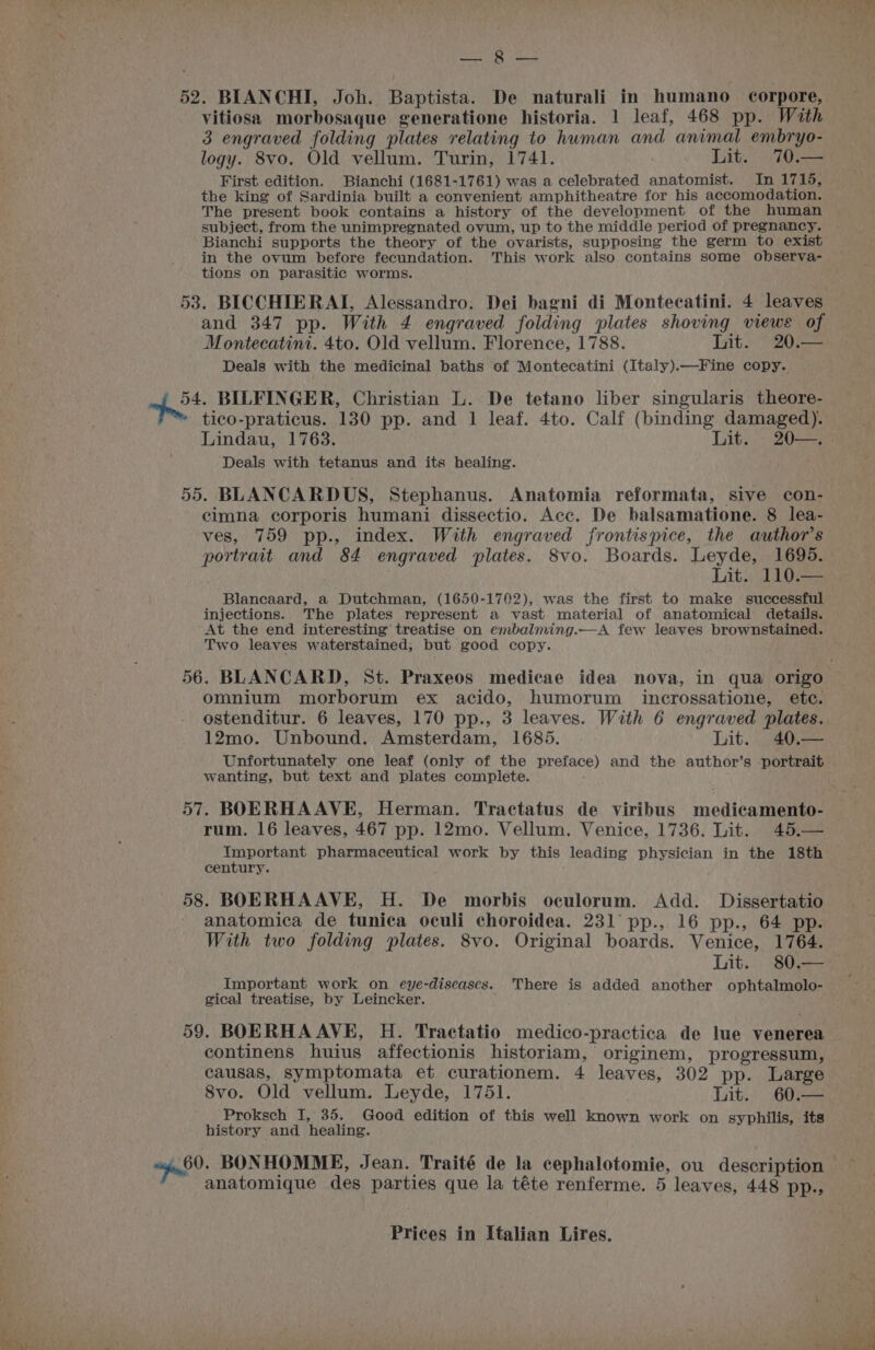 Seer Os vitiosa morbosaque generatione historia. 1 leaf, 468 pp. With 3 engraved folding plates relating to human and animal embryo- logy. 8vo. Old vellum. Turin, 1741. Lit. 70.— First edition. Bianchi (1681-1761) was a celebrated anatomist. In 1715, the king of Sardinia built a convenient amphitheatre for his accomodation. The present book contains a history of the development of the human subject, from the unimpregnated ovum, up to the middle period of pregnancy. Bianchi supports the theory of the ovarists, supposing the germ to exist in the ovum before fecundation. This work also contains some observa- tions on parasitic worms. 53. BICCHIERAI, Alessandro. Dei bagni di Montecatini. 4 leaves and 347 pp. With 4 engraved folding plates shoving views of Montecatini. 4to. Old vellum. Florence, 1788. Lit. 20.— Deals with the medicinal baths of Montecatini (Italy).—Fine copy. 54. BILFINGER, Christian L. De tetano liber singularis theore- tico-praticus. 130 pp. and 1 leaf. 4to. Calf (binding damaged). Deals with tetanus and its healing. 55. BLANCARDUS, Stephanus. Anatomia reformata, sive con- cimna corporis humani dissectio. Acc. De balsamatione. 8 lea- ves, 759 pp., index. With engraved frontispice, the author’s portrait and 84 engraved plates. 8vo. Boards. Leyde, 1695. Lit. 110.— Blancaard, a Dutchman, (1650-1702), was the first to make successful injections. The plates represent a vast material of anatomical details. At the end interesting’ treatise on embalming.—A few leaves brownstained. Two leaves waterstained, but good copy. omnium morborum ex acido, humorum incrossatione, ete. ostenditur. 6 leaves, 170 pp., 3 leaves. With 6 engraved plates. 12mo. Unbound. Amsterdam, 1685. Lit. 40,— Unfortunately one leaf (only of the preface) and the author’s portrait wanting, but text and plates complete. 57. BOERHA AVE, Herman. Tractatus de. viribus . medicamenth rum. 16 leaves, 467 pp. 12mo. Vellum. Venice, 1736. Lit. 45.— Important pharmaceutical work by this leading physician in the 18th century. 58. BOERHAAVE, H. De morbis oculorum. Add. Dissertatio anatomica de tunica oculi choroidea. 231 pp., 16 pp., 64 pp. With two folding plates. 8vo. Original boards. Venice, 1764. Lit. 80.— Important work on eye-diseases. There is added another ophtalmolo- gical treatise, by Leincker. 59. BOERHA AVE, H. Tractatio medico-practica de lue venerea continens huius affectionis historiam, originem, progressum, causas, symptomata et curationem. 4 leaves, 302 pp. Large 8vo. Old vellum. Leyde, 1751. Lit. 60.— Proksch I, 35. Good edition of this well known work on syphilis, its history and healing. sya. BONHOMME, Jean. Traité de la cephalotomie, ou description anatomique des parties que la téte renferme. 5 leaves, 448 pp.,