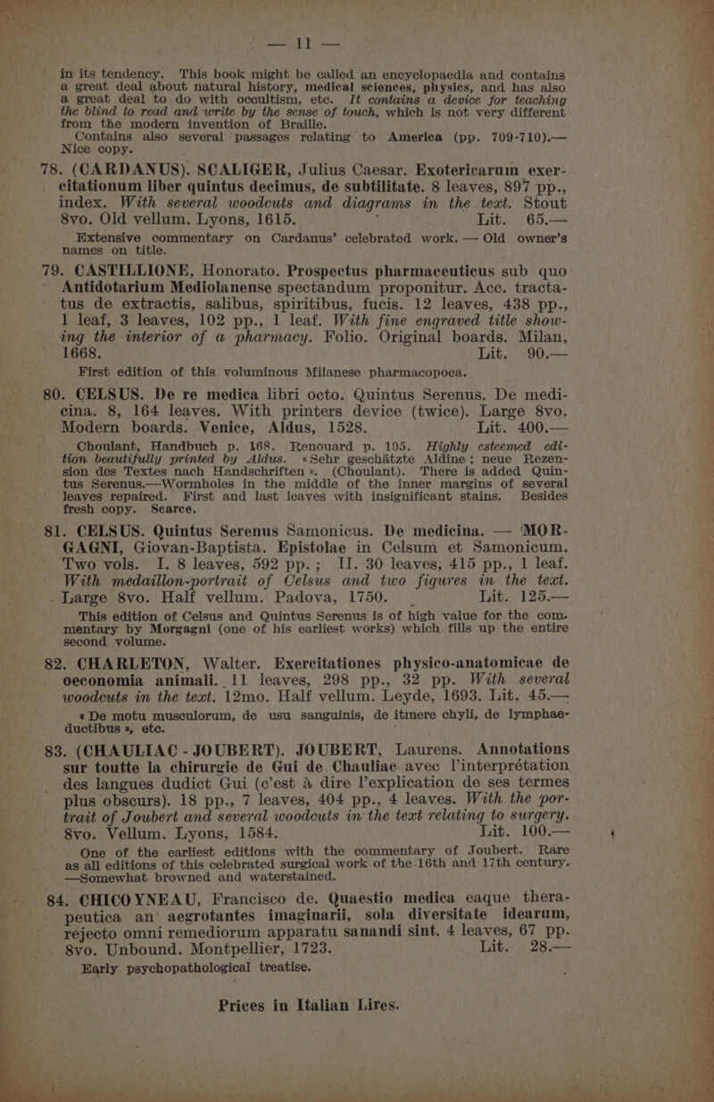 SA Pits t \ _ in its tendency. This book might be called an encyclopaedia and contains : a great deal about natural history, medical sciences, physics, and has also a great deal to do with occultism, etc. It contains a device for teaching the blind to read and write by the sense of touch, which is not very different from the modern invention of Braille. _ Contains also several passages relating to America (pp. 709-710).— Nice copy. 78. (CARDANUS). SCALIGER, Julius Caesar. Exotericarum exer- citationum liber quintus decimus, de subtilitate. 8 leaves, 897 pp., index. With several woodcuts and diagrams in the teat. Stout - 8vo. Old vellum. Lyons, 1615. Lit. 65.— Extensive commentary on Cardanus’ celebrated work. — Old owner’s names on title. 79. CASTILLIONE, Honorato. Prospectus pharmaceuticus sub quo ’ Antidotarium Mediolanense spectandum proponitur. Acc. tracta- tus de extractis, salibus, spiritibus, fucis. 12 leaves, 438 pp., 1 leaf, 3 leaves, 102 pp., 1 leaf. With fine engraved title show- ing the interior of a pharmacy. Folio. Original boards. Milan, 1668. Lit. 90.— First edition of this voluminous Milanese pharmacopoea. 80. CELSUS. De re medica libri octo. Quintus Serenus. De medi- cina. 8, 164 leaves. With printers device (twice). Large 8vo. Modern boards. Venice, Aldus, 1528. _ Lit. 400.— ‘Choulant, Handbuch p. 168. Renouard p. 105. Highly esteemed edi- tion beautifully printed by Aldus. «Sehr geschatzte Aldine; neue Rezen- sion des Textes nach Handschriften ». (Choulant). There is added Quin- tus Serenus.—-Wormholes in the middle of the inner margins of several leaves repaired. First and last leaves with insignificant stains. Besides fresh copy. Scarce. ; 81. CELSUS. Quintus Serenus Samonicus. De medicina. — MOR- GAGNI, Giovan-Baptista. Epistolae in Celsum et Samonicum. Two vols. I. 8 leaves, 592 pp.; II. 30 leaves; 415 pp., 1 leaf. With medaillon-portrait of Celsus and two figures in the text. _ Large 8vo. Half vellum. Padova, 1750. . Lit. 125,— This edition of Celsus and Quintus Serenus is of high value for the com. mentary by Morgagni (one of his earliest works) which fills up the entire second volume. 82. CHARLETON, Walter. Exercitationes physico-anatomicae de oeconomia animali. 11 leaves, 298 pp., 32 pp. With several woodcuts in the text. 12mo. Half vellum. Leyde, 1693. Lit. 45.— «De motu musculorum, de usu sanguinis, de itimere chyli, de lymphae- ductibus », etc. : 83. (CHAULIAC - JOUBERT). JOUBERT, Laurens. Annotations sur toutte la chirurgie de Gui de Chauliae. avec Vinterprétation des langues dudict Gui (c’est &amp; dire explication de ses termes plus obscurs). 18 pp., 7 leaves, 404 pp., 4 leaves. With the por- trait of Joubert and several woodcuts in the text relating to surgery. 8vo. Vellum. Lyons, 1584. Lit. 100.— One of the earliest editions with the commentary of Joubert. Rare as all editions of this celebrated surgical work of the 16th and 17th century.. —Somewhat browned and waterstained. 84. CHICOYNEAU, Francisco de. Quaestio medica eaque thera- 2 peutica an’ aegrotantes imaginarii, sola diversitate idearum, rejecto omni remediorum apparatu sanandi sint. 4 leaves, 67 pp. S8vo. Unbound. Montpellier, 1723. . Lit. 28.— Early psychopathological treatise. Prices in Italian Lires. ‘ : ot