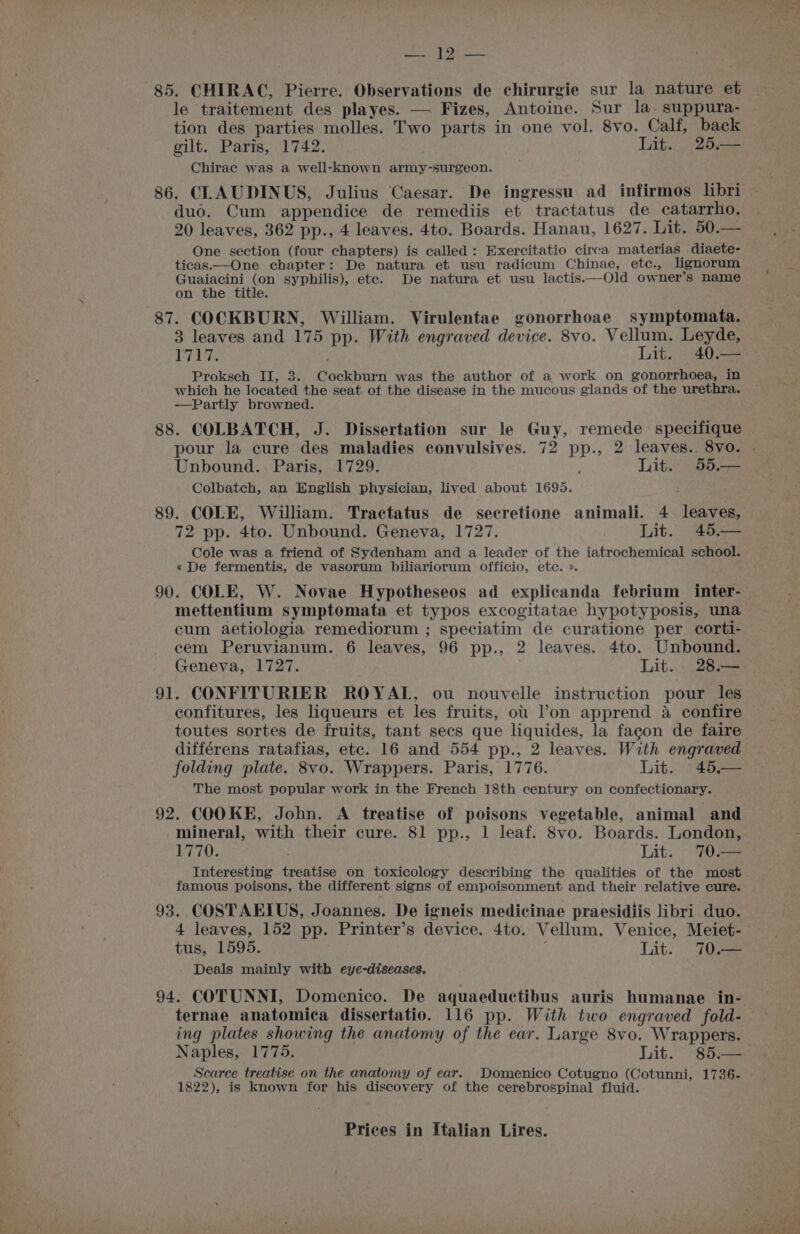 Seay baa 85. CHIRAC, Pierre. Observations de chirurgie sur la nature et le traitement des playes. — Fizes, Antoine. Sur la. suppura- tion des parties molles. Two parts in one vol. 8vo. Calf, back gilt. Paris, 1742. Lit. 25.— Chirac was a well-known army-surgeon. 86. CLAUDINUS, Julius Caesar. De ingressu ad infirmos libri duo. Cum appendice de remediis et tractatus de catarrho,. 20 leaves, 362 pp., 4 leaves. 4to. Boards. Hanau, 1627. Lit. 50.— One section (four chapters) is called: Exercitatio circa materias diaete- ticas.—One chapter: De natura et usu radicum Chinae, etc., lignorum Guaiacini (on syphilis), ete. De natura et usu lactis.—Old owner’s name on the title. 87. COCKBURN, William. Virulentae gonorrhoae symptomata. 3 leaves and 175 pp. With engraved device. 8vo. ge Leyde, ip are uit. 40.— Proksch II, 3. Cockburn was the author of a work on gonorrhoea, in which he located the seat of the disease in the mucous glands of the urethra. —Partly browned. 88. COLBATCH, J. Dissertation sur le Guy, remede specifique Unbound. Paris, 1729. Lit® S354 Colbatch, an English physician, lived about 1695. 89. COLE, William. Tractatus de secretione animali. 4 leaves, 72 pp. 4to. Unbound. Geneva, 1727. Lit. 45.— Cole was a friend of Sydenham and a leader of the iatrochemical school. « De fermentis, de vasorum biliariorum officio, etc. ». 90. COLE, W. Novae Hypotheseos ad explicanda febrium inter- mettentium symptomata et typos excogitatae hypotyposis, una cum aetiologia remediorum ; speciatim de curatione per corti- cem Peruvianum. 6 leaves, 96 pp., 2 leaves. 4to. Unbound. Geneva, 1727. Lit. . 28.— 91. CONFITURIER ROYAL, ou nouvelle instruction pour les confitures, les liqueurs et les fruits, ou l’on apprend a confire toutes sortes de fruits, tant secs que liquides, la fagon de faire différens ratafias, etc. 16 and 554 pp., 2 leaves. With engraved folding plate. 8vo. Wrappers. Paris, 1776. Lit. 45,— The most popular work in the French 18th century on confectionary. 92. COOKE, John. A treatise of poisons vegetable, animal and mineral, with their cure. 81 pp., 1 leaf. 8vo. Boards. London, EOS Lit. 70.— Interesting treatise on toxicology describing the qualities of the most famous poisons, the different signs of empoisonment and their relative cure. 93. COSTAEIUS, Joannes. De igneis medicinae praesidiis libri duo. 4 leaves, 152 pp. Printer’s device. 4to. Vellum. Venice, Meiet- tus, 1595. Lit.) “70 Deals mainly with eye-diseases. 94; COTUNNI, Domenico. De aquaeductibus auris humanae in- ternae anatomica dissertatio. 116 pp. With two engraved fold- ing plates showing the anatomy of the ear. Large 8vo. Wrappers. Scarce treatise on the anatomy of ear. Domenico Cotugno (Cotunni, 1736- 1822), is known for his discovery of the cerebrospinal fluid. Prices in Italian Lires. / man ; &amp; eal eS Foe