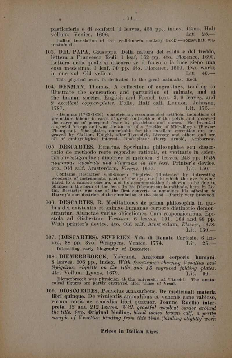 : . eae i hasan pasticcierie e di confetti. 4 leaves, 450 pp., index. 12mo. Half vellum. Venice, 1696. Lit. 25.— Italian translation of this well-known cookery book.—Somewhat wa- terstained. lettera a Francesco Redi. 1 leaf, 152 pp. 4to. Florence, 1690. Lettera nella quale si discorre se il fuoco e la luce sieno una cosa medesima. 1 leaf, 30 pp. 4to. Florence, 1690. Two works in one vol. Old vellum. Lit. 40.— This physical work is dedicated to the great naturalist Redi. 104. DENMAN, Thomas. A collection of engravings, tending to illustrate the generation and parturition of animals, and of the human species. English and French text. 3, 9 leaves, and 9 excellent copper-plates. Folio. Half calf. London, Johnson, 1787... . Lit. 175.— premature labour in cases of great contraction of the pelvis and observed the carrying of puerperal fever by physicians and nurses. He invented a special ferceps and was the author of a Practice of Midwifery ». (Power- graved by Skelton, Knight, after Rymsdyk, Livesey and others and are all of embryological interest.—Book-plate: Harry Arnold, Arnbarrow. 105. DESCARTES, Renatus. Specimina philosophiae seu disser- tiis investigandae ; dioptrice et meteora. 8 leaves, 248 pp. With numerous woodcuts and diagrams in the teat. Printer’s device. 4to. Old calf. Amsterdam, Hlizevir, 1677. Lit. 150. woodcuts of instruments, parts of the eye, etc.) in which the eye is com- pared to a camera obscura, and its accommodation is shown to be due to changes in the form of the lens. In his Discours sur la méthode, here in La- tin, Deseartes was one of the first converts to announce his adhesion to Harvey’s new doctrine of the circulation of the blood.—Partly very browned. 106. DESCARTES, R. Meditationes de prima philosophia in qui- bus dei existentia et animae humanae corpore distinctio demon- strantur. Aiunctae variae obiectiones. Cum responsionibus. Epi- stola ad Gisbertum Voetium. 6 leaves, 191, 164 and 88 pp. With printer’s device. 4to. Old calf. Amsterdam, Hlzevir, 1678. Lit. 130.- 107. (DESCARTES). SEVERIEN. Vita di Renato Cartesio. 6 lea- ves, 88 pp. 8vo. Wrappers. Venice, 1774. Lit. ©. 25.— Interesting early biography of Descartes. 8 leaves, 606 pp., index. With frontispice showing Vesalius and Spigelius, vignette on the title and 13 engraved folding plates. 4to. Vellum. Lyons, 1679. Lit. 90. Diemerbroeck was physician at the university at Utrecht. The anato- mical figures are partly engraved after those of Vesal. : 109. DIOSCORIDES, Pedacius Anazarbeus. De medicinali materia libri quinque. De virulentis animalibus et venenis cane rabioso, eorum notis ac remediis libri quatuor. Joanne Ruellio inter- the title. 8vo. Original binding, blind tooled brown calf, a pretty sample of Venetian binding from this time (binding slightly worn