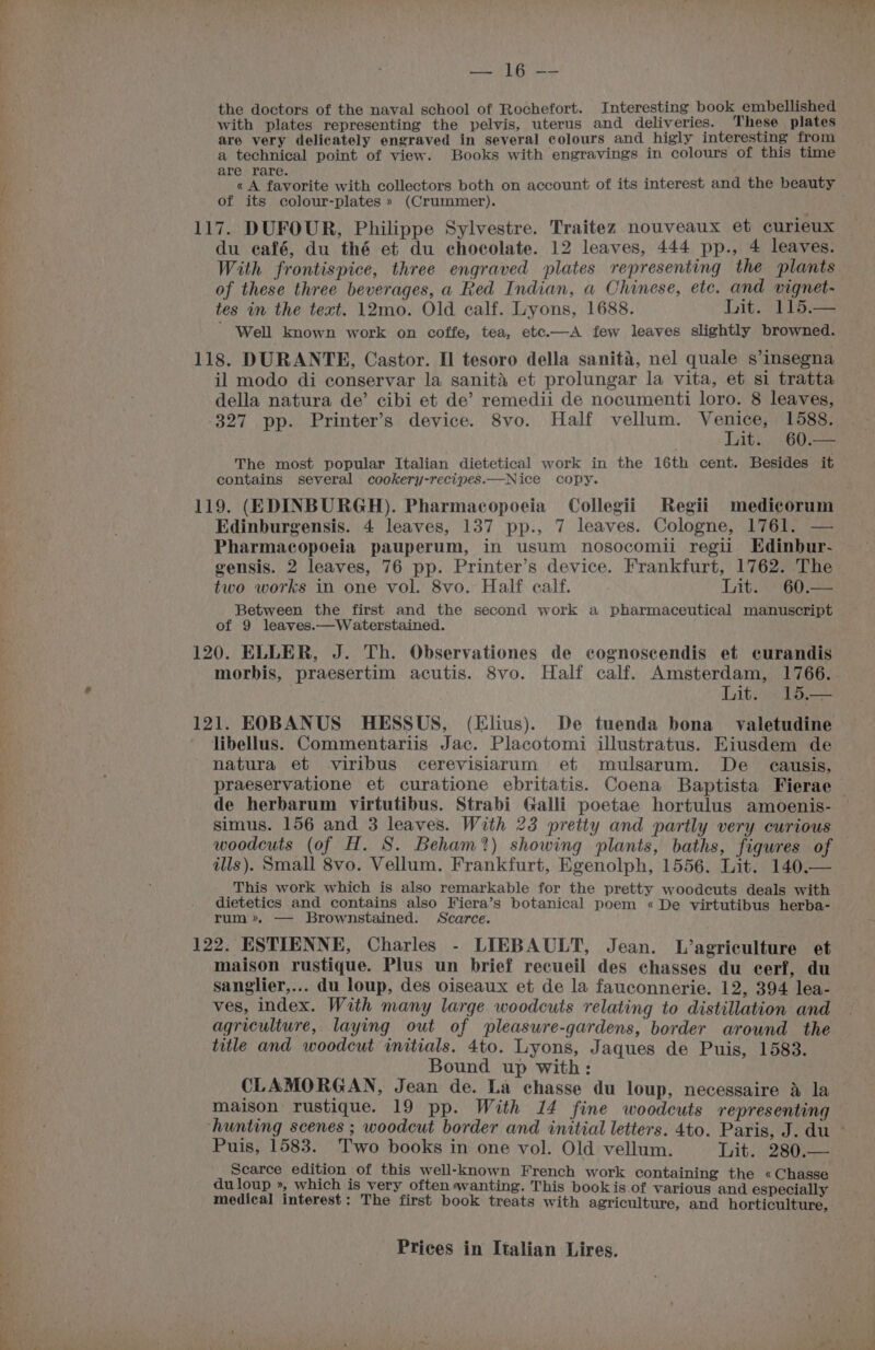 — Arai Wp the doctors of the naval school of Rochefort. Interesting book embellished with plates representing the pelvis, uterus and deliveries. These plates are very delicately engraved in several colours and higly interesting from a technical point of view. Books with engravings in colours of this time are rare. «A favorite with collectors both on account of its interest and the beauty | of its colour-plates » (Crummer). 117. DUFOUR, Philippe Sylvestre. Traitez nouveaux et curieux du eafé, du thé et du chocolate. 12 leaves, 444 pp., 4 leaves. With frontispice, three engraved plates representing the plants of these three beverages, a Red Indian, a Chinese, etc. and vignet- tes in the text. 12mo. Old calf. Lyons, 1688. Lit. 115.— ' Well known work on coffe, tea, etc.—A few leaves slightly browned. 118. DURANTE, Castor. Il tesoro della sanita, nel quale s’insegna il modo di conservar la sanita et prolungar la vita, et si tratta della natura de’ cibi et de’ remedii de nocumenti loro. 8 leaves, -327 pp. Printer’s device. 8vo. Half vellum. vor 1588. it. 60.— The most popular Italian dietetical work in the 16th cent. Besides it contains several cookery-recipes.—Nice copy. 119. (EDINBURGH). Pharmacopoeia Collegii Regii medicorum Edinburgensis. 4 leaves, 137 pp., 7 leaves. Cologne, 1761. — Pharmacopoeia pauperum, in usum nosocomii regii Edinbur- gensis. 2 leaves, 76 pp. Printer’s device. Frankfurt, 1762. The two works in one vol. 8vo. Half calf. Lit. 60.— Between the first and the second work a pharmaceutical manuscript of 9 leaves.—Waterstained. 120. ELLER, J. Th. Observationes de cognoscendis et curandis morbis, praesertim acutis. 8vo. Half calf. Amsterdam, 1766. Lit. 15.— 121. EOBANUS HESSUS, (Elius). De tuenda bona valetudine libellus. Commentariis Jac. Placotomi illustratus. Eiusdem de natura et viribus cerevisiarum et mulsarum. De causis, praeservatione et curatione ebritatis. Coena Baptista Fierae de herbarum virtutibus. Strabi Galli poetae hortulus amoenis- simus. 156 and 3 leaves. With 23 pretty and partly very curious woodcuts (of H. S. Beham?) showing plants, baths, figures of — ills). Small 8vo. Vellum. Frankfurt, Egenolph, 1556. Lit. 140.— This work which is also remarkable for the pretty woodcuts deals with dietetics and contains also Fiera’s botanical poem « De virtutibus herba- rum». — Brownstained. Scarce. 122. ESTIENNE, Charles - LIEBAULT, Jean. L’agriculture et maison rustique. Plus un brief recueil des chasses du cerf, du sanglier,... du loup, des oiseaux et de la fauconnerie. 12, 394 lea- ves, index. With many large woodcuts relating to distillation and agriculture, laying out of pleaswre-gardens, border around the title and woodcut initials. 4to. Lyons, Jaques de Puis, 1583. Bound up with: CLAMORGAN, Jean de. La chasse du loup, necessaire a la maison rustique. 19 pp. With 14 fine woodcuts representing ‘hunting scenes ; woodcut border and initial letters. 4to. Paris, J. du ~ Puis, 1583. Two books in one vol. Old vellum. Lit: 280 Searce edition -of this well-known French work containing the « Chasse du loup , which is very often wanting. This bookis of various and especially medical interest: The first book treats with agriculture, and horticulture,