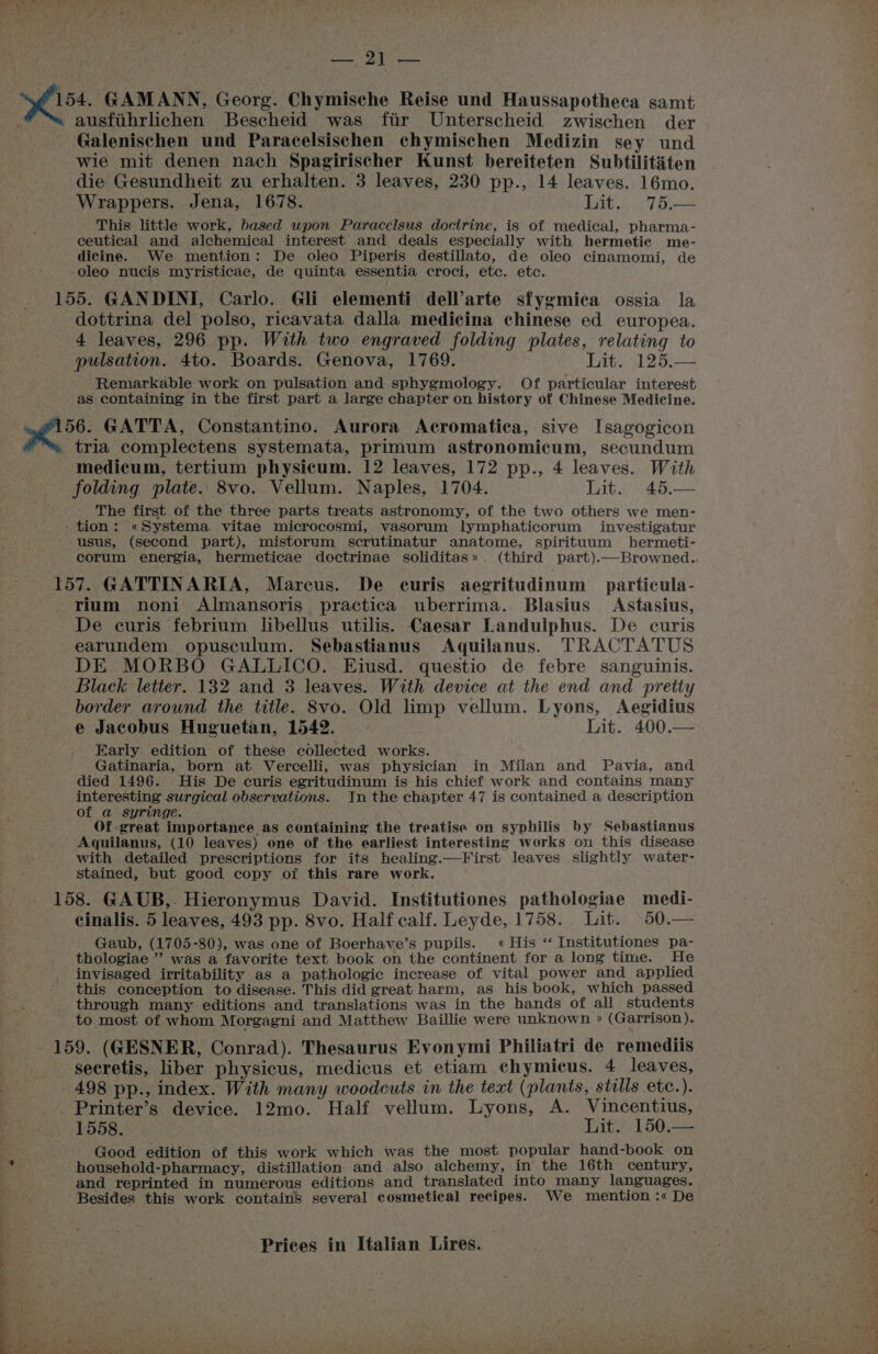 a) gaat 154. GAMANN, Georg. Chymische Reise und Haussapotheca samt austihrlichen Bescheid was fir Unterscheid zwischen der Galenischen und Paracelsischen chymischen Medizin sey und wie mit denen nach Spagirischer Kunst bereiteten Subtilititen die Gesundheit zu erhalten. 3 leaves, 230 pp., 14 leaves. 16mo. Wrappers. Jena, 1678. Lit... .75.— This little work, based upon Paracelsus doctrine, is of medical, pharma- ceutical and alchemical interest and deals especially with hermetic me- dicine. We mention: De oleo Piperis destillato, de oleo cinamomi, de -oleo nueis myristicae, de quinta essentia croci, etc. etc. 155. GANDINI, Carlo. Gli elementi dell’arte sfygmica ossia la dottrina del polso, ricavata dalla medicina chinese ed europea. 4 leaves, 296 pp. With two engraved folding plates, relating to pulsation. 4to. Boards. Genova, 1769. Lit. 125.— Remarkable work on pulsation and sphygmology. Of particular interest - aS containing in the first part a large chapter on history of Chinese Medicine. 156. GATTA, Constantino. Aurora Acromatica, sive Isagogicon tria complectens systemata, primum astronomicum, secundum medicum, tertium physicum. 12 leaves, 172 pp., 4 leaves. With folding plate. 8vo. Vellum. Naples, 1704. Lit. 45.— The first of the three parts treats astronomy, of the two others we men- ‘tion: «Systema. vitae microcosmi, vasorum lymphaticorum investigatur usus, (second part), mistorum scrutinatur anatome, spirituum hermeti- corum energia, hermeticae doctrinae soliditas». (third part).—Browned.. 157. GATTINARIA, Marcus. De curis aegritudinum particula- rium noni Almansoris practica uberrima. Blasius Astasius, De curis febrium libellus utilis. Caesar Landulphus. De curis earundem opusculum. Sebastianus Aquilanus. TRACTATUS DE MORBO GALLICO. Ejiusd. questio de febre sanguinis. Black letter. 132 and 3 leaves. With device at the end and pretty border around the title. 8vo. Old limp vellum. Lyons, Aegidius e Jacobus Huguetan, 1542. Lit. 400.— Early edition of these collected works. Gatinaria, born at Vercelli, was physician in Milan and Pavia, and died 1496. His De curis egritudinum is his chief work and contains many interesting surgical observations. In the chapter 47 is contained a description of a syringe. Of great importance as containing the treatise on syphilis by Sebastianus Aquilanus, (10 leaves) one of the earliest interesting works on this disease with detailed prescriptions for its healing.—First leaves slightly water- stained, but good copy of this rare work. 158. GAUB,. Hieronymus David. Institutiones pathologiae medi- cinalis. 5 leaves, 493 pp. 8vo. Half calf. Leyde, 1758. Lit. 50.— Gaub, (1705-80), was one of Boerhave’s pupils. « His “ Institutiones pa- thologiae ’” was a favorite text book on the continent for a long time. He invisaged irritability as a pathologic increase of vital power and applied this conception to disease. This did great harm, as his book, which passed through many editions and translations was in the hands of all students to most of whom Morgagni and Matthew Baillie were unknown » (Garrison). 159. (GESNER, Conrad). Thesaurus Evonymi Philiatri de remediis secretis, liber physicus, medicus et etiam chymicus. 4 leaves, 498 pp., index. With many woodcuts in the text (plants, stills etc. ). _ Printer’s device. 12mo. Half vellum. Lyons, A. Vincentius, 1558. Bit. 150,—— Good edition of this work which was the most popular hand-book on household-pharmacy, distillation. and also alchemy, in the 16th century, and reprinted in numerous editions and translated into many languages. Besides this work contains several cosmetical recipes. We mention :« De