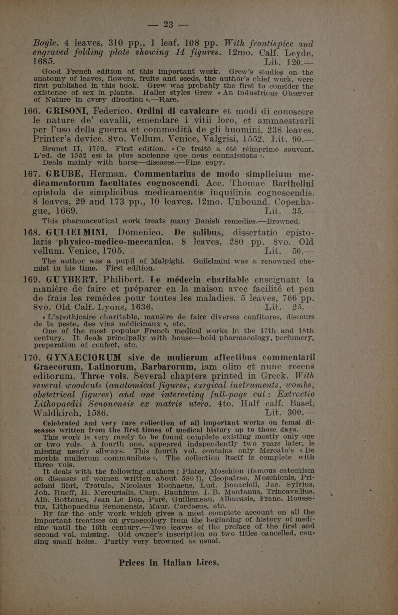 ah Boyle. 4 leaves, 310 pp., 1 leaf, 108 pp. With frontispice and engraved folding plate showing 14 figures. 12mo. Calf. Leyde, 1685. ; Lit. 120.— Good French edition of this important work. Grew’s studies on the anatomy of leaves, flowers, fruits and seeds, the author’s chief work, were first published in this book. Grew was probably the first to consider the existence of sex in plants. Haller styles Grew « An industrious Observer of Nature in every direction ».—Rare. 166. GRISONI, Federico. Ordini di cavaleare et modi di conoscere le nature de’ cavalli, emendare i vitii loro, et ammaestrarli per l’uso della guerra et commodita de gli huomini. 238 leaves. Printer’s device. 8vo. Vellum. Venice, Valgrisi, 1552. Lit. 90.— Brunet IJ, 1759. First edition. «Ce traité a été réimprimé souvent. - L’ed. de 1552 est la plus ancienne que nous connaissions ». Deals mainly with horse—diseases.—Fine copy. dicamentorum facultates cognosecendi. Acc. Thomae Bartholini epistola de simplicibus medicamentis inquilinis cognoscendis. 8 leaves, 29 and 173 pp., 10 leaves. 12mo. Unbound. Copenha- gue, 1669. : Lit, .35.— This pharmaceutical work treats many Danish remedies.—Browned. 168. GULIELMINI, Domenico. De salibus, dissertatio episto- laris ‘physico-medico-meccanica. 8 leaves, 280 pp. 8vo. Old vellum. Venice, 1705. . it. pO The author was a pupil of Malpighi. Guilelmini was a renowned che- mist in his time. First edition. 169. GUYBERT, Philibert. Le médecin charitable enseignant la maniére de faire et préparer en la maison avec facilité et peu de frais les remédes pour toutes les maladies. 5 leaves, 766 pp. 8vo. Old Calf. Lyons, 1636. Lit. 25.— « L’apothicaire charitable, maniére de faire diverses confitures, discours de la peste, des vins médicinaux », etc. One of the most popular French medical works in the 17th and 18th century. It deals principally .with house—hold pharmacology, perfumery, preparation of confect, etc. Graecorum, Latinorum, Barbarorum, iam olim et nunc recens editorum. Three vols. Several chapters printed in Greek. With several woodcuts (anatomical figures, surgical instruments, wombs, obstetrical figures) and one interesting full-page cut: Eaxtractio Lithopaedii Senonensis ex. matris utero. 4to, Half calf. Basel, Waldkirch, 1586. Lit. 300.— Celebrated and very rare collection of all important works on femal di- seases written from the first times of medical history up to those days. This work is very rarely to be found complete existing mostly only one or two vols. A fourth one, appeared independently two years later, is missing nearly allways. This fourth vol. contains only Mercato’s « De morbis mulierum communibus».. The collection itself is complete with three vols. . It deals with the following authors: Plater, Moschion (famous catechism on diseases of women written about 580?), Cleopatrae, Moschionis, Pri- sciani libri, Trotula, Nicolaus Rochaeus, Lud. Bonacioli, Jac. Sylvius, Joh. Rueff, H. Mercurialis, Casp. Bauhinus, I. B. Montanus, Trincavellius, Alb. Bottones, Jean Le Bon, Paré, Guillemeau, Albucasis, Franc. Rousse- tus, Lithopaedius Senonensis, Maur. Cordaeus, etc. By far the only work which gives a most complete account on all the important treatises on gynaecology from the beginning of history of medi- cine until the 16th century.—-Two leaves of the preface of the first and second vol. missing. Old owner’s inscription on two titles cancelled, cau- sing smal] holes.. Partly very browned as usual.