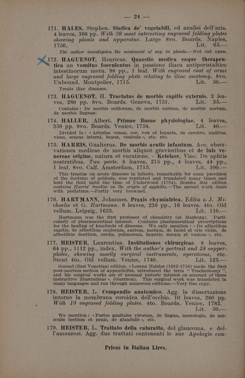 PEN, Up 171. HALES, Stephen. Statica de’ vegetabili, ed analisi dell’aria. - 4 leaves, 368 pp. With 20 most interesting engraved folding plates showing plants and apparatus. Large 8vo. Boards. Naples, 1756. Lit. 65,— The author investigates. the movement of sap in plants.—Not cut open. 17. HAGUENOT, Henricus. Quaestio medica eaque therapeu- ~ “* tiea an vomitus foeculentus in passione iliaca antiperistaltico intestinorum motu. 98 pp., 1 leaf. With engraved coat of arms and large engraved folding plate relating to ilac anatomy. 8vo. Unbound. Montpelier, 1715. Lit. 50.— Treats iliac diseases. 173. HAGUENOT, H. Tractatus de morbis capitis externis. 3 lea- ves, 280 pp. 8vo. Boards. Geneva, 1751. Lit. 35.— Contains: De morbis octlorum, de morbis aurium, de morbis narium, de morbis linguae. 174. HALLER, Albert. Primae lineae physiologiae. 4 leaves, 359 pp. 8vo. Boards. Venice, 1754. Lit. 40.— Divided in: « Arteriae venae, cor, vox et loquela, de cerebro, auditus, visus, sensus interni, hepar, vesicula», etc. etc. 175. HARRIS, Gualterus. De morbis acutis infantum. Acc. obser- vationes medicae de morbis aliquot gravioribus et de luis ve- nereae origine, natura et curatione. - Ketelaer, Vinc. De aphtis nostratibus. Two parts. 8 leaves, 215 pp., 4 leaves, 44 pp., 1 leaf. 8vo. Calf. Amsterdam, 1715. Lit. -100-=— This treatise on acute diseases in infants, remarkable for some prevision of the doctrine of acidosis, was reprinted and translated many times and held the field until the time of Underwood (1784). Besides this edition contains Harris’ treatise on the origin of syphilis.—The second work deals with pediatrics.—Partly very browned. 176. HARTMANN, Johannes. Praxis chymiatrica. Edita a J. Mi- chaelis et G. Hartmann. 8 leaves, 238 pp., 16 leaves. 4to. Old vellum. Leipzig, 1633. Lit. 110.— Hartmann was the first professor of chemistry (at Marburg). Parti- cularly of pharmaceutical interest. Contains pharmaceutical prescriptions for the healing of hundreds of diseases. We only mention: « De affectibus capitis, de affectibus oculorum, aurium, narium, de faciei et oris viciis, de affectibus dentium, cordis, pulmonum, hepatis, renum et vesicae », etc. 177. HEISTER, Laurentius. Institutiones chirurgicae. 8 leaves, 64 pp., 1112 pp., index. With the author’s portrait and 38 copper- plates, showing mostly surgical instruments, operations, ete. Stout 4to. Old vellum. Venice, 1740. Lit. 125.— Second (first Venetian) edition. « Lorenz Heister (1683-1758) made the first post-mortem section of appendicitis, introduced the term ‘“ Tracheotomy ’’, and his surgical works are of unusual historic interest on account of there instructive illustrations ». (Garrison). This surgical work was translated in many languages and run through numerous editions.—Very fine copy. 178. HEISTER, L.' Compendio anatomico. Agg. la dissertazione intorno la membrana coroidea dell’occhio. 10 leaves, 280 pp. With 19 engraved folding plates. 4to. Boards. Venice, 1782. Lit. 50.— We mention: «Partes genitales virorum, de lingua, neurologia, de mu- sculis testium et penis, de glandulis », etc. 179. HEISTER, L. Trattato della cataratta, del glaucoma, e del- Pamaurosi. Agg. due trattati contenenti le sue Apologie con- Prices in Italian Lires. a ae