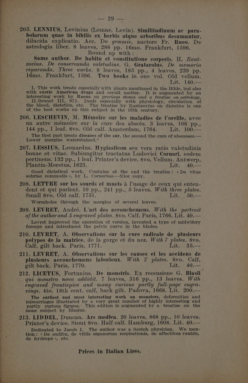dilucida explicatio. Acc. De gemmis, auctore Fr. Rueo. De astrologia liber. 8 leaves, 288 pp. 16mo. Frankfurt, 1596. Bound up with: | Same author. De habitu et constitutione corporis. H. Rant- zovius. De conservanda valetudine. G. Gratarolus. De memoria reparanda. Three works. 8 leaves, 185 pp., 4 leaves, 239 pp. 16mo. Frankfurt, 1596. Two books in one vol. Old vellum. Lit. 140.— i. ‘This work treats especially with plants mentioned in the Bible, but also with exotic American drugs and occult matter. It is augmented by an interesting work by Rueus on precious stones and a treatise on astrology. II. Brunet III, 971. Deals especially with physiology; circulation of the blood, dietetics, etc. The treatise by Rantzovius on dietetics is one of the best works on this subject in the 16th century. un autre mémoire sur la cure des abscés. 3 leaves, 108 pp., 144 pp., 1 leaf. 8vo. Old calf. Amsterdam, 1764. Lit. 100.— The first part treats diseases of the ear, the second the cure of abscesses. — Lower margins waterstained.®* bonae et vitae. Subiungitur tractatus Ludovici Cornari, eodem pertinens. 132 pp., 1 leaf. Printer’s device. 8vo. Vellum. Antwerp, Plantin-Moretus, 1623. Fat S40 Good dietetical work. Contains at the end the treatise: « De vitae sobriae commodis», by L. Cornarius.—Nice copy. dent et qui parlent. 10 pp., 241 pp., 5 leaves. With three plates. Small 8vo. Old calf. 1751. Lit. ;50.— Wormboles through the margins of several leaves. of the author and 5 engraved plates. 8vo. Calf. Paris, 1766. Lit. 40.— Levret improved the operation of version, invented a type of midwifery forceps and introduced the pelvic curve in the blades. polypes de la matrice, de la gorge et du nez. With 7 plates. 8vo. Calf, gilt. back. Paris, 1771. Lit... 35,— plusieurs accouchemens laborieux. With 2 plates. 8vo. Calf, gilt back. Paris, 1770. Lit. 40.— qui monstra nova addidit. 7 leaves, 316 pp., 13 leaves. With engraved frontispice and many curious partly full-page engra- vings. 4to. 18th cent. calf, back gilt. Padova, 1668. Lit. 200.— The earliest and most interesting work on monsters, deformities and miscarriages illustrated by a very great number of highly interesting and partly curious figures. This edition is augmented by a treatise on the same subject by Blasius. Printer’s device. Stout 8vo. Half calf. Hamburg, 1608. Lit. 40. Dedicated to Jacob I. The author was a Scotch physician. We men- tion: « De auditu, de vitiis organorum respirationis, de affectibus ventris, de hydrope », etc.