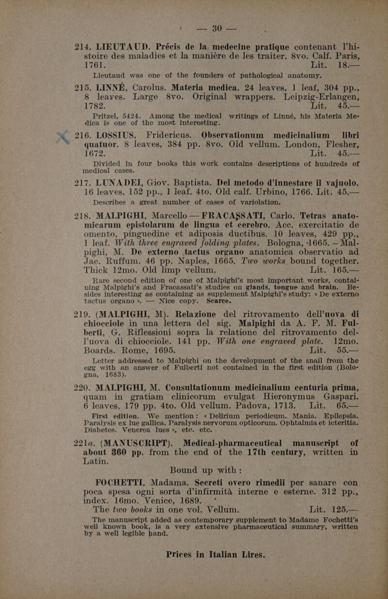 Se SOR 214. LIEUTAUD. Précis de la, medecine pratique contenant Vhi- stoire des maladies et la maniére de les traiter. 8vo. Calf. Paris, 1761. Lit. 18.— Lieutaud was one of the founders of pathological anatomy. 215. LINNE, Carolus. Materia medica. 24 leaves, 1 leaf, 304 pp., 8 leaves. Large 8vo. Original wrappers. Leipzig-Erlangen, 1782. Lit. 45,— Pritzel, 5424. Among the medical writings of Linné, his Materia Me- dica is one of the most interesting. quatuor. 8 leaves, 384 pp. 8vo. Old vellum. London, Flesher, 1672. Lit. 45,-— Divided in four books te work contains descriptions of hundreds of medical cases. 217. LUNADEI, Giov. Baptista. Del metodo d’innestare il vajuolo. 16 leaves, 152 pp., 1 leaf. 4to. Old calf. Urbino, 1766. Lit. 45,— Deseribes a great number of cases of variolation. 218. MALPIGHI, Marcello — FRACASSATI, Carlo. Tetras anato- micarum epistolarum de lingua et cerebro. Acc. exercitatio de omento, pinguedine et adiposis ductibus. 10 leaves, 429 pp., 1 leaf. With three engraved folding. plates. Bologna, -1665. — Mal- pighi, M. De externo tactus organo anatomica observatio ad Jac. Ruffum. 46 pp. Naples, 1665. Two works bound together. Thick 12mo. Old limp vellum. Lit. 165.— Rare second edition of one of Malpighi’s most important works, contai- ning Malpighi’s and Fracassati’s studies on glands, tongue and brain. Be- sides interesting as containing as supplement Malpighi’s study: « De externo tactus organo ». — Nice copy. Searce. 219. (MALPIGHI, M). Relazione del ritrovamento dell’uova di chiocciole in una lettera del sig. Malpighi da A. F. M. Ful- berti, G. Riflessioni sopra la relatione del ritrovamento del- Yuova di chiocciole. 141 pp. With one engraved. plate. 12mo. Boards. Rome, 1695. Lit. 55.— Letter addressed to Malpighi on the development of the snail from the egg with an answer of Fulberti not contained in the first edition (Bolo- gna, .1683). 220. MALPIGHI, M. Consultationum medicinalium sbnearis prima, quam in gratiam clinicorum evulgat Hieronymus Gaspari. 6 leaves, 179 pp. 4to. Old vellum. Padova, 1713. Lit. 65.— First edition. We mention: « Delirium periodicum. Mania. Epilepsia. Paralysis ex Iue gallica. Paralysis nerverum Rocssetan Ophtalmia et icteritia. Diabetes. Venerea lues », etc. ete. 221la. (MANUSCRIPT). Medical-pharmaceutical manuseript of about 360 pp. from the end of the 17th century, written in Latin. Bound up with: FOCHETTI, Madama. Secreti overo rimedii per sanare con poca spesa ogni sorta d’infirmitaéa interne e esterne. 312 pp., index. 16mo. Venice, 1689. _ * | The two books in one vol. Vellum. Lit. 125.— The manuscript added as contemporary supplement to Madame Fochetti’s well known book, is a very extensive pharmaceutical summary, written by a well legible hand.