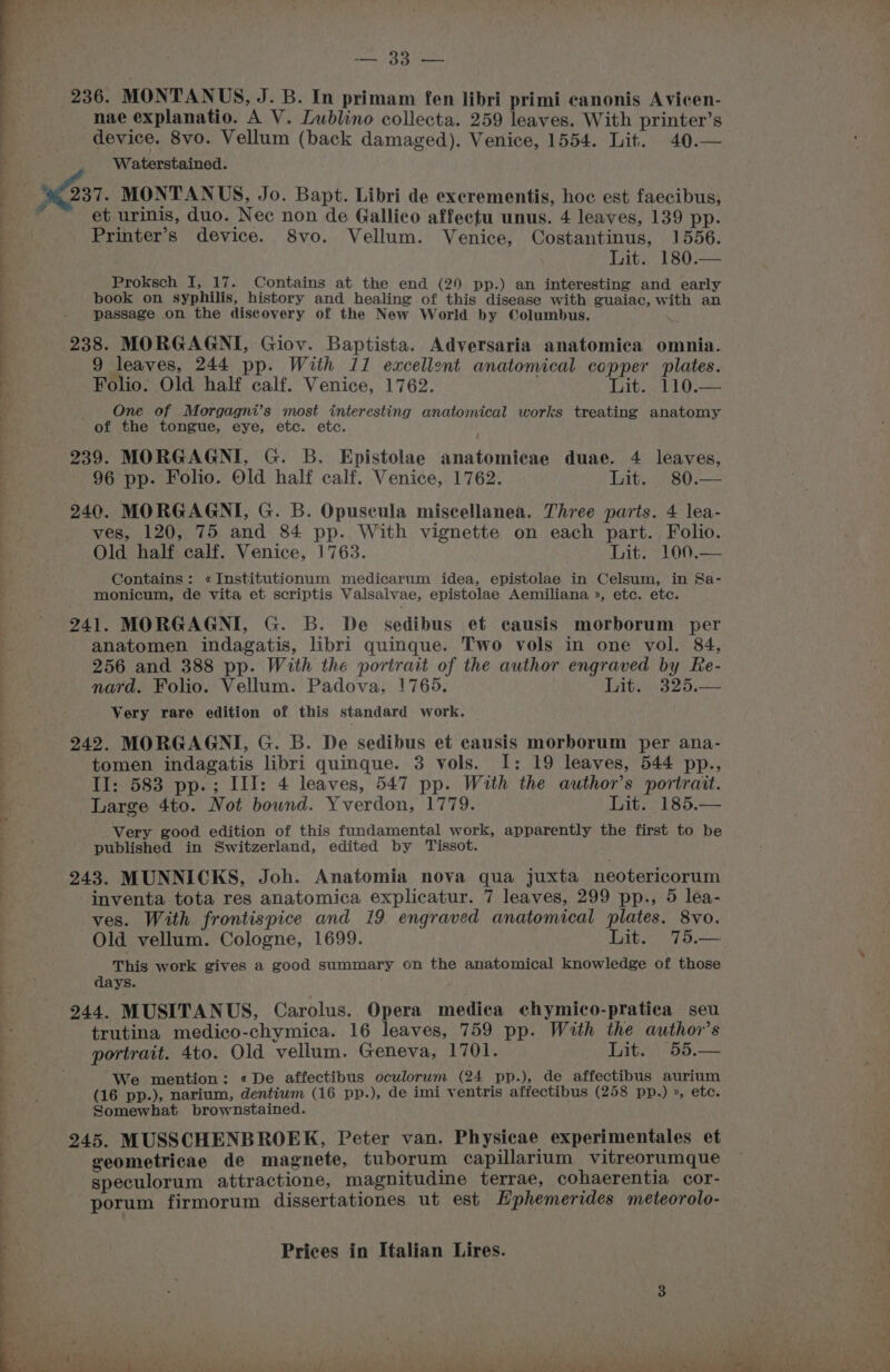 mel cy cy Pee 236. MONTANUS, J. B. In primam fen libri primi canonis Avicen- nae explanatio. A V. Lublino collecta. 259 leaves. With printer’s device. 8vo. Vellum (back damaged). Venice, 1554. Lit. 40.— Waterstained. ; 237. MONTANUS, Jo. Bapt. Libri de excrementis, hoc est faecibus, et urinis, duo. Nec non de Gallico affectu unus. 4 leaves, 139 pp. Printer’s device. 8vo. Vellum. Venice, Costantinus, 1556. Lit. 180.— s Proksch I, 17. Contains at the end (29 pp.) an interesting and early book on syphilis, history and healing of this disease with guaiac, with an passage on the discovery of the New World by Columbus. 238. MORGAGNI, Giov. Baptista. Adversaria anatomica omnia. 9 leaves, 244 pp. With 11 excellent anatomical copper plates. Folio. Old half calf. Venice, 1762. Lit. 110.— One of Morgagni’s most interesting anatomical works treating anatomy of the tongue, eye, etc. etc. i 239. MORGAGNI, G. B. Epistolae anatomicae duae. 4 leaves, 96 pp. Folio. Old half calf. Venice, 1762. Lit. 80.— 240. MORGAGNI, G. B. Opuscula miscellanea. Three parts. 4 lea- ves, 120, 75 and 84 pp. With vignette on each part. Folio. Old half calf. Venice, 1763. Lit. sloG,=— Contains: «Institutionum medicarum idea, epistolae in Celsum, in Sa- monicum, de vita et scriptis Valsalvae, epistolae Aemiliana », etc. etc. 241. MORGAGNI, G. B. De sedibus et causis morborum per anatomen indagatis, libri quinque. Two vols in one vol. 84, 256 and 388 pp. With the portrait of the author engraved by Re- nard. Folio. Vellum. Padova, 1765. Lit. 325.— Very rare edition of this standard work. 242. MORGAGNI, G. B. De sedibus et causis morborum per ana- tomen indagatis libri quinque. 3 vols. I: 19 leaves, 544 pp., II: 583 pp.; III: 4 leaves, 547 pp. With the author’s portrait. Large 4to. Not bownd. Yverdon, 1779. Lit. 185.— Very good edition of this fundamental work, apparently the first to be published in Switzerland, edited by Tissot. 243. MUNNICKS, Joh. Anatomia nova qua juxta neotericorum inventa tota res anatomica explicatur. 7 leaves, 299 pp., 5 lea- ves. With frontispice and 19 engraved anatomical plates. 8vo. Old vellum. Cologne, 1699. Lit. 75.— This work gives a good summary on the anatomical knowledge of those days. 244. MUSITANUS, Carolus. Opera medica chymico-pratica seu trutina medico-chymica. 16 leaves, 759 pp. With the author’s portrait. 4to. Old vellum. Geneva, 1701. Lit. 55.— We mention: «De affectibus oculorum (24 pp.), de affectibus aurium (16 pp.), narium, dentium (16 pp.), de imi ventris affectibus (258 pp.) », etc. Somewhat brownstained. 245. MUSSCHENBROEK, Peter van. Physicae experimentales et geometricae de magnete, tuborum capillarium vitreorumque i speculorum attractione, magnitudine terrae, cohaerentia cor- porum firmorum dissertationes ut est LHphemerides meteorolo-