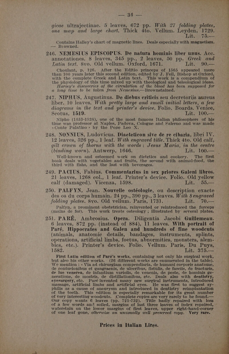 gicae ultrajectinae. 5 leaves, 672 pp. With 27 folding plates, one map and large ‘ages Thick 4to. Vellum. Leyden, 1729. Lit. 75.— Contains Halley’s chart of magnetic lines. Deals especially with magnetism. — Browned. 246. NEMESIUS EPISCOPUS. De natura hominis liber unus. Ace. annotationes. 8 leaves, 345 pp., 2 leaves, 50 pp. Greek and Latin text. 8vo. Old vellum. Oxford, 1671. Lit. 90:— Choulant, p. 126. After the Editio princeps of 1565 appeared more than 100 years later this second edition, edited by J. Fell, Bishop at Oxford, with the complete Greek and Latin text. This work is a compendium of the physiology of this time mixed up with theological and teleological ideas. Harvey’s discoveries of the circulation of the blood has been supposed for a long time to be taken from Nemesius.—Brownstained. 247. NIPHUS, Augustinus. De diebus criticis seu decretoriis aureus liber. 10 leaves. With pretty large and small initial letters, a few diagrams in the text and printer’ s device. Folio. Boards. Venice, Scotus, 1519. Lit. 100.— Nipho (1453-1538), one of the most famous Italian philosophers of his time was professor at Naples, Padova, Cologne and Salerno and was made «Conte Palatino» by the Pope Leo X. 248. NONNIUS, Ludovicus. Diaeteticon sive de re cibaria, libri IV. 12 leaves, 526 pp., 1 leaf. With engraved title. Thick 4to. Old calf, gilt crown of thorns with the words: Jesus Maria, in the centre (binding worn). Antwerp, 1646. Lit. 100.— Well-known and esteemed work on dietetics and cookery. ‘The first book deals with vegetables and fruits, the second with animal-food, the. third with fishs, and the last with beverages. 249. PACIUS, Fabius. Commentarius in sex priores Galeni libros. 21 leaves, 1268 col., 1 leaf. Printer’s device. Folio. Old yellow calf (damaged). Vicenza, 1598. Lit. 55.— 250. PALF YN, Jean. Nouvelle ostéologie, ou description exacte des os du corps humain. 24 pp., 390 pp., 3 leaves. With 8 engraved folding plates. 8yo. Old vellum. Paris, 173]. Lit. _70.— Palfyn, a prominent obstetrician, reinvented. or reintroduced the forceps (mains de fer). This work treats osteology ; illustrated by several plates. 251. PARE, Ambrosius. Opera. Diligentia Jacobi Guillemeau. 6 leaves, 872 pp. (instead of 884), 11 leaves. With portrait of Paré, Hippocrates and Galen and hundreds of fine woodcuts (animals, anatomic details, bandages, instruments, splints, operations, artificial limbs, foetus, abnormities, monsters, alem- bics, etc.). Printer’s device. Folio. Vellum. Paris, Du Puys, 1582. Lit 37). First Latin edition of Paré’s works, containing not only his surgical work, but also his other works. (26 different works are enumerated in the table). We mention : « Via ad chirurgiam compendiaria, de humani corporis anatome, de contusionibus et gangraenis, de ulceribus, fistulis, de fasciis, de fracturis, de Jue venerea, de infantium variolis, de venenis, de peste, de hominis ge- neratione, de mostris, de distillationibus, etc. Deals also with dentistry, eyesurgery, etc. Paréinvented many new surgical instruments, introduced massage, artificial limbs and artificial eyes. He was first to suggest sy- philis as a cause of aneurysm and introduced in dentistry reimplantation of the teeth. This edition is especially remarkable for its great number of very interesting woodcuts. Complete copies are very rarely to be found.— Our copy wants 6 leaves (pp. 721-732). Title badly repaired with loss of a few words an soiled, margins of last three leaves of index repaired, waterstain on the lower margins of first leaves, upper right-hand-corner of one leaf gone, otherwise an unusually well preserved copy. Very rare.