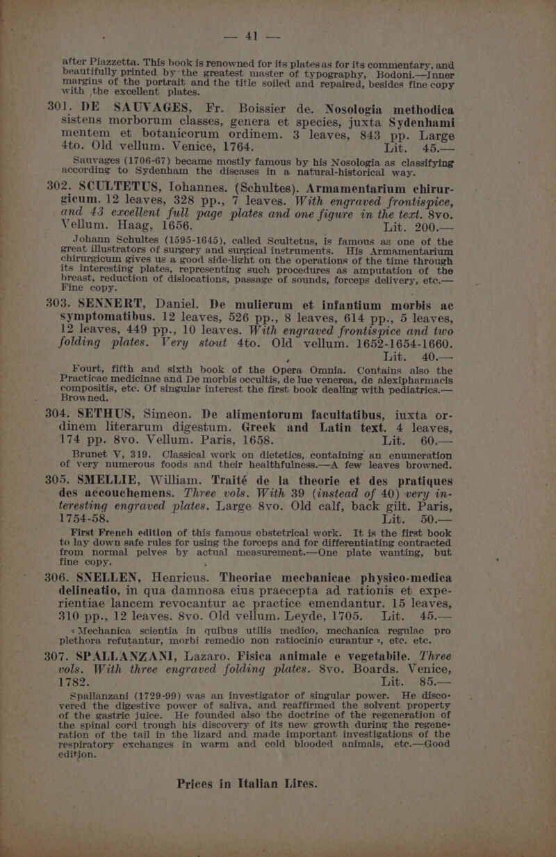 after Piazzetta. This book is renowned for its plates as for its commentary, and beautifully printed by~the greatest master of typography, Bodoni.—Inner margins of the portrait and the title soiled and repaired, besides fine copy with the excellent plates. 301. DE SAUVAGES, Fr. Boissier de. Nosologia methodica mentem et botanicorum ordinem. 3 leaves, 843 pp. Large 4to. Old vellum. Venice, 1764. Lit. . 45.— Savages (1706-67) became mostly famous by his Nosologia as classifying according to Sydenham the diseases in a natural-historical way. 302. SCULTETUS, Iohannes. (Schultes). Armamentarium chirur- sicum. 12 leaves, 328 pp., 7 leaves. With engraved frontispice, and 43 excellent full page plates and one figure in the text. 8vo. Vellum. Haag, 1656. } Lit. 200.— Johann Sehultes (1595-1645), called Scultetus, is famous as one of the great illustrators of surgery and surgical instruments. His Armamentarium chirurgicum gives us a good side-light on the operations of the time through its interesting plates, representing such procedures as amputation of the breast, reduction of dislocations, passage of sounds, forceps delivery, etc.— Fine copy. : ; 303. SENNERT, Daniel. De mulierum et infantium morbis ac Symptomatibus. 12 leaves, 526 pp., 8 leaves, 614 pp-, 5 leaves, 12 leaves, 449 pp., 10 leaves. With engraved frontispice and two folding plates. Very stout 4to. Old vellum. 1652-1654-1660. e Tite 40.— Fourt, fifth and sixth book of the Opera Omnia. Contains also the Practicae medicinae and De morhis occultis, de lue venerea, de alexipharniacis compositis, etc. Of singular interest the first. book dealing with pediatrics.— Browned. 304. SETHUS, Simeon. De alimentorum facultatibus, iuxta or- dinem literarum digestum. Greek and Latin text. 4 leaves, 174 pp. 8vo. Vellum. Paris, 1658. Lite; 60;-= Brunet V, 319. Classical work on dietetics,. containing an enumeration of very numerous foods and their healthfulness.—A few leaves browned. 305. SMELLIE, William. Traité de la theorie et des pratiques des accouchemens. Three vols. With 39 (instead of 40) very in- teresting engraved plates. Large 8vo. Old calf, back gilt. Paris, 1754-58. Lit: 50.— First French edition of this famous obstetrical work. It is the first book to lay down safe rules for using the forceps and for differentiating contracted from normal pelves by actual measurement.—One plate wanting, but fine copy. 5 306. SNELLEN, Henricus. Theoriae mechanicae physico-medica delineatio, in qua damnosa eius praecepta ad rationis et expe- rientiae lancem revocantur ac practice emendantur. 15 leaves, 310 pp., 12 leaves. 8vo. Old vellum. Leyde, 1705. Jit. 45.— «Mechanica scientia in quibus utilis medico, mechanica regulae pro plethora refutantur, morbi remedio non ratiocinio curantur », etc. etc. vols. With three engraved folding plates. 8vo. Boards. Venice, 1782. Lit.) -85.— Spallanzani (1729-99) was an inyestigator of singular power. He disco- vered the digestive power of saliva, and reaffirmed the solvent property of the gastric juice. He founded also the doctrine of the regeneration of the spinal cord trough his discovery of its new growth during the regene- ration of the tail in the lizard and made important investigations of the respiratory exchanges in warm and cold blooded animals, etc.—Good edition.
