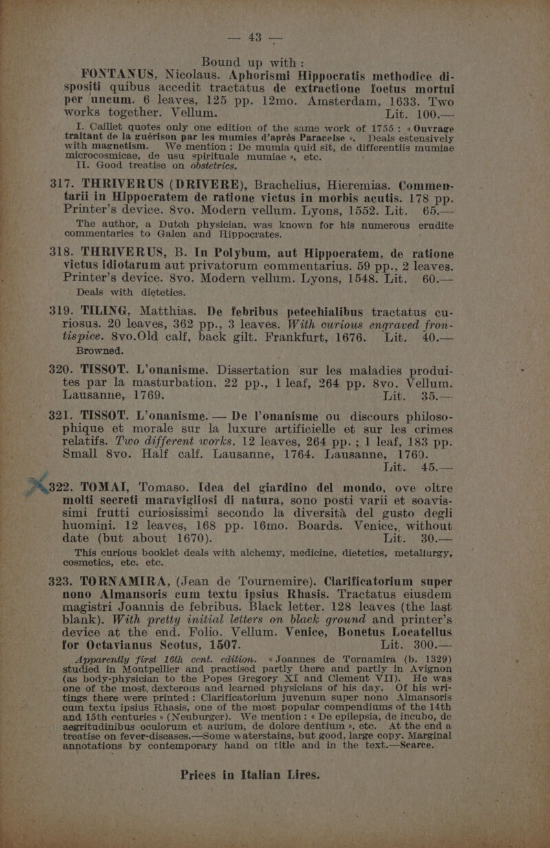 i ut ees eu Bound up with: Spositi quibus accedit tractatus de extractione foetus mortui per uncum. 6 leaves, 125 pp. 12mo. Amsterdam, 1633. Two works together. Vellum. Lit. 100.— I. Caillet quotes only one edition of the same work of 1755: « Ouvrage traitant de la guérison par les mumies d’aprés Paracelse », Deals estensively with magnetism. We mention : De mumia quid sit, de differentiis mumiae microcosmicae, de usu spirituale mumiae », etc. II. Good treatise on obstetrics. 317. THRIVERUS (DRIVERE), Brachelius, Hieremias. Commen- tarii in Hippocratem de ratione victus in morbis acutis. 178 pp. Printer’s device. 8Svo. Modern vellum. Lyons, 1552. Lit. 65.— The author, a Dutch physician, was known for his numerous erudite commentaries to Galen and Hippocrates. , 318. THRIVERUS, B. In Polybum, aut Hippoeratem, de ratione victus idiotarum aut privatorum commentarius. 59 pp., 2 leaves. 3 Printer’s device. 8vo. Modern vellum. Lyons, 1548. Lit. 60.— Ber. Deals with dietetics. ery. 319. TILING, Matthias. De febribus petechialibus tractatus cu- be. riosus. 20 leaves, 362 pp., 3 leaves. With curious engraved fron- es tispice. 8vo0.Old calf, back gilt. Frankfurt, 1676. Lit. 40.— 4 Browned. ; a 320. TISSOT. L’onanisme. Dissertation ‘sur les maladies produi- ¥ tes par la masturbation. 22 pp., 1 leaf, 264 pp. 8vo. Vellum. Lausanne, 1769. Lit. 35.— &amp; _ 321. TISSOT. L’onanisme. — De Vonanisme ou discours philoso- L* _ phique et morale sur la luxure artificielle et sur les crimes Bat: relatifs. Two different works, 12 leaves, 264 pp.; 1 leaf, 183 pp. bi. Small 8vo. Half calf; Lausanne, 1764. Lausanne, 1769. | Lit. 45,— / P32. TOMAI, Tomaso. Idea del giardino del mondo, ove oltre ioF molti secreti maravigliosi di natura, sono posti varii et soavis- De 5 simi frutti curiosissimi secondo la diversita del gusto degli huomini. 12 leaves, 168 pp. 16mo. Boards. Venice,. without Bove: - date (but about 1670). Lit. 30.— * This curious booklet deals with alchemy, medicine, dietetics, metallurgy, *, cosmetics, ete. etc. : 323. TORNAMIRA, (Jean de Tournemire). Clarificatorium super nono Almansoris cum textu ipsius Rhasis. Tractatus eiusdem magistri Joannis de febribus. Black letter. 128 leaves (the last blank). With pretty initial letters on black ground and printer’s - device at the end. Folio. Vellum. Venice, Bonetus Loeatellus for Octavianus Scotus, 1507. Lit. 300.— Apparently first 16th cent. edition. «Joannes de Tornamira (b. 1329) studied in Montpellier and practised partly there and partly in Avignon (as body-physician to the Popes Gregory XI and Clement VII). He was one of the most, dexterous and learned physicians of his day. Of his wri- tings there were printed: Clarificatorium juvenum super nono Almansoris ‘ cum textu ipsius Rhasis, one of the most popular compendiums of the 14th and 15th centuries » (Neuburger). We mention: « De epilepsia, de incubo, de : ‘ aegritudinibus oculorum et aurium, de dolore dentium », ete. At the end a treatise on fever-diseases.—Some waterstains, but good, large copy. Marginal e annotations by contemporary hand on title and in the text.—Searce. ON EE Ie ae Neale. ath a NERS EN yl Sed R CEM Ome Bree ay Tee: Sd ers Sah