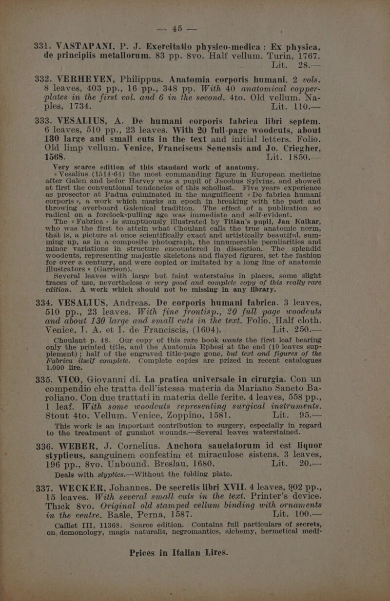 331. VASTAPANT, P. J. Exercitatio physico-medica : Ex physica, de principiis metallorum. 83 pp. 8vo. Half vellum. Turin, 1767. Lit. 28.— 332. VERHEYEN, Philippus. Anatomia corporis humani. 2 vols. 8 leaves, 403 pp., 16 pp., 348 pp. With 40 anatomical copper- plates in the first vol. and 6 in the second. 4to. Old vellum. Na- , ples, 1734. Lit. 110.— y 333. VESALIUS, A. De humani corporis fabrica libri septem. f 6 leaves, 510 pp., 23 leaves. With 20 full-page woodcuts, about 130 large and small cuts in the text and initial letters. Folio. Old limp vellum. Venice, Franciscus Senensis and Jo. Criegher, 1568. Lit. 1850. Very scarce edition of this standard work of anatomy. « Vesalius (1514-64) the most commanding figure in Kuropean medicine after Galen and befor Harvey was a pupil of Jacobus Sylvius, and showed at first the conventional tendencies of this scholiast. Five years experience as prosector at Padua culminated in the magnificent « De fabrica humani corporis », a work which marks an epoch in breaking with the past and throwing overboard. Galenical tradition. The effect of a publication so radical on a forelock-pulling age was immediate and self-evident. The « Fabrica » is sumptuously illustrated by Titian’s pupil, Jan Kalkar, who was the first to attein what Choulant calls the true anatomic norm, that is, a picture at once scientifically exact and artistically beautiful, sum- ming up, as in a composite photograph, the innumerable peculiarities and minor variations in structure encountered in dissection. The splendid woodcuts, representing majestic skeletons and flayed figures, set the fashion for over a century, and were copied or imitated by a long line of anatomic illustrators » (Garrison). Several leaves with large but faint waterstains in places, some slight traces of use, nevertheless a very good and complete copy of this really rare edition. A work which should not be missing in any library. 334. VESALIUS, Andreas. De corporis humani fabrica. 3 leaves, 510 pp., 23 leaves. With fine frontisp., 20 full page woodcuts and about 130 large and small cuts in the text. Folio., Half cloth. Venice, I. A. et I. de Franciscis, (1604). . it. 4250 -— Choulant p. 48. Our copy of this rare book wants the first leaf bearing : , only the printed title, and the Anatomia Ephesi at the end (10 leaves sup- plement); half of the engraved title-page gone, but text and figures of the | Fabrica itself complete. Complete copies are prized in recent catalogues 1.000 lire. 335. VICO, Giovanni di. La pratica universale in cirurgia. Con un compendio che tratta dell’istessa materia da Mariano Sancto Ba- roliano. Con due trattati in materia delle ferite. 4 leaves, 558 pp., a 1 leaf. With some woodcuts representing surgical instruments. Stout 4to. Vellum. Venice, Zoppino, 1581. Lit. 95.— This work is an important contribution to surgery, especially in regard to the treatment of gunshot wounds.—Several leaves waterstained. 336. WEBER, J. Cornelius. Anchora sauciatorum id est liquor ae _ stypticus, sanguinem confestim et miraculose sistens. 3 leaves, 196 pp., 8vo. Unbound. Breslau, 1680, Lit. 20.— ’ Deals with styptics.—Without the folding plate. . : 337. WECKER, Johannes. De secretis libri XVII. 4 leaves, 902 pp. : | 15 leaves. With several small cuts in the text. Printer’s device. Thick 8vo. Original old stamped vellum binding with ornaments in the centre. Basle, Perna, 1587. Lit. 100.— Me Caillet III, 11368. Scarce edition. Contains full particulars of secrets, on demonology, magia naturalis, negromantics, alchemy, hermetical medi- Prices in Italian Lires. % i : yrha J ae. ae et cla Tee ae! : : a . R Bes WaT ake ATK Ree RN etal beat a die Pe ee ee a ee ee PE