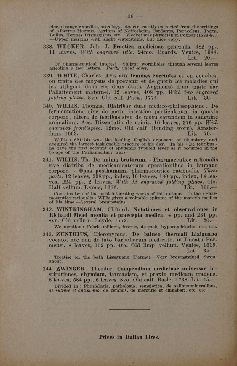 cine, strange remedies, astrology, etc. etc. mostly extracted from the writings of Albertus Magnus, Agrippa of Nettesheim, Cardanus, Paracelsus, Porta, —Upper margins with slight waterstains, but nice copy. 338. WECKER, Joh. J. Practica medicinae generalis. 482 pp., 11 leaves. With engraved title. 24mo. Boards. Venice, 1644. Lit. 20.— Of pharmaceutical interest.—Shlight wormholes through several leaves affecting a few letters. Partly uncut edges. ou traité des moyens de prévenir et de guerir les maladies qui les affliigent dans ces deux états. Augmenté d’un traité sur Vallaitement maternel. 12 leaves, 408 pp. With two engraved folding plates. 8vo. Old calf. Paris, 1774. Lit. 30.— 340. WILLIS, Thomas. Diatribae duae medico-philosophicae: De fermentatione sive de motu intestino particularum in quovis corpore ; altera de febribus sive de motu earundem in sanguine animalium. Ace. Dissertatio de urinis. 16 leaves, 376 pp. With engraved frontispice. 12mo. Old calf (binding worn). Amster- dam, 1663. Lit. 70.— Willis (1621-75) was the leading English exponent of Chemistry and acquired the largest fashionable practice of his day. In his « De febribus » he gave the first account of epydemic typhoid fever as it oceurred in the troops of the Parliamentary wars. 341. WILLIS, Th. De anima brutorum. - Pharmaceutice rationalis sive diatriba de medicamentorum operationibus in humano corpore. - Opus posthumum, pharmaceutice rationalis. Three parts. 12 leaves, 298pp., index, 10 leaves, 180 pp., index, 14 lea- ves, 224 pp., 2 leaves. With 22 engraved folding plates. 4to. Half vellum. Lyons, 1676. Lit. 100.— Contains two of the most interesting works of this author. In the « Phar- maceutice rationalis » Willis gives a valuable eravene of the materia medica of his time.—Several brownstains. 342. WINTRINGHAM, Clifford. Notationes et observationes in Richardi Mead monita et praecepta medica. 4 pp. and 231 pp. 8vo. Old vellum. Leyde, 1773. Lit. 20.— We mention: Febris miliaris, icterus, de malo hypocondriacho, etc. etc. 343. ZUNTHIUS, Hieronymus. De balneo thermali Lixignano vocato, nec non de luto barboliorum medicato, in Ducatu Par- mensi. 8 leaves, 102 pp. 4to. Old limp vellum. Venice, 1615. Lit. 35.— HY aps on the bath Lissignano (Parma).—Very brownstained throu- gnout. 344. ZWINGER, Theodor. Compendium medicinae universae in- stitutiones, chymiam, farmaciam, et praxin medicam tradens. 6 leaves, 584 pp., 6 leaves. 8vo. Old calf. Basle, 1738. Lit. 45.— Divided in: Physiologia, pathologia, semejotica, de salibus mineralibus, de sulfure et antimonio, de gemmis, de mercurio et cinnahari, etc. etc.