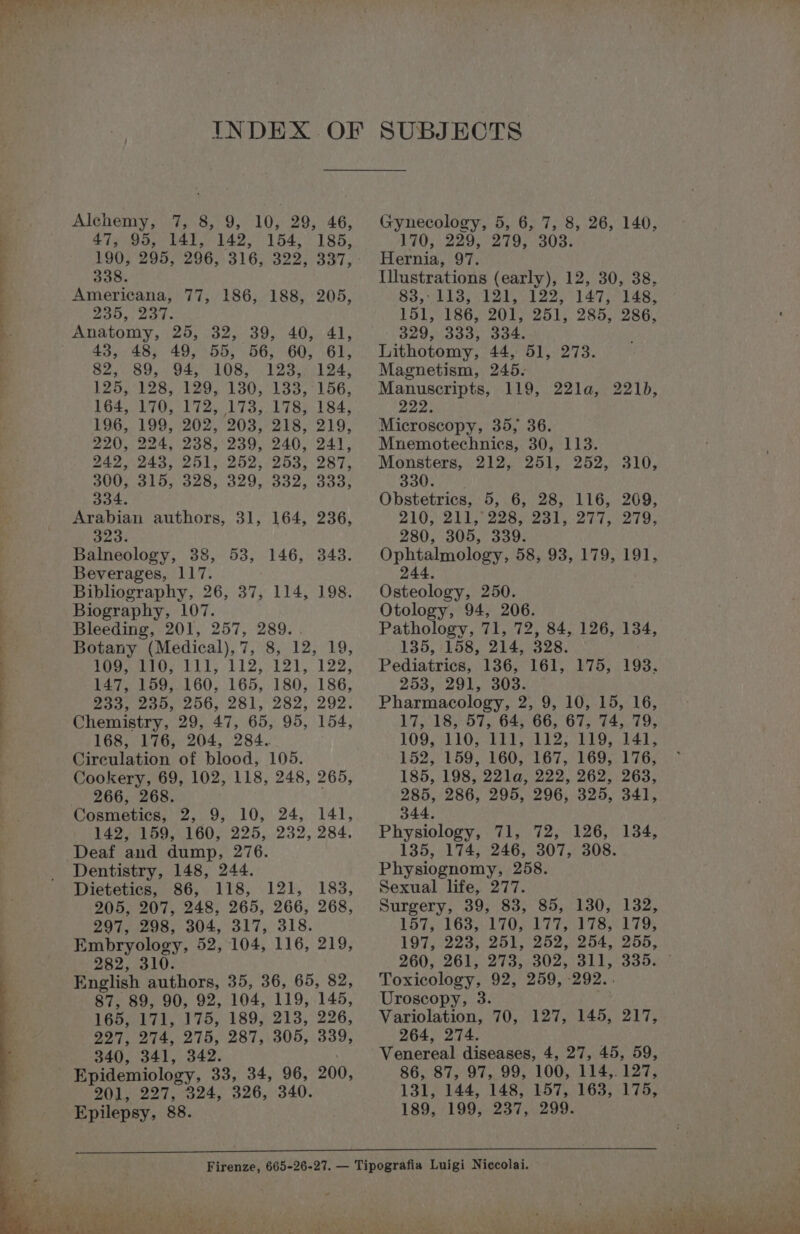 oe Sa _ =. Alchemy, 7, 8, 9, 10, 29, 46, 47, 95, 141, 142, 154, 185, 338. Americana, 77, 186, 188, 205, ZOO.) eke: Anatomy, 25, 32, 39, 40, 41, 43, 48, 49, 55, 56, 60, 61, 82, 89, 94, 108, 123, 124, 125,128, 129, 130,133, ° 156, 164, 170, 172,173; 1785..184, 196, 199, 202, 203, 218, 219, 220, 224, 238,'239, 240, 241, 242.243, 251) 252,253, 287, 300; 315,328, 329, 332, 333; 334. Arabian authors, 31, 164, 236, PAE Balneology, 38, 53, 146, 343. Beverages, 117. Bibliography, 26, 37, 114, 198. Biography, 107. Bleeding, 201, 257, 289. . Botany (Medical),7, 8, 12, 19, Masses LU. L12;:12), 122, 147, 159,.160, 165, 180, 186, Bas) cops 2b, 281, 282, 292. Chemistry, 29, 47, 65, 95, 154, 168, 176, 204, 284. Circulation of blood, 105. Cookery, 69, 102, 118, 248, 265, 266, 268. 142, 159, 160, 225, 232, 284. Dentistry, 148, 244. Dietetics, 86, 118, 121, 183, 205, 207, 248, 265, 266, 268, 297, 298, 304, 317, 318. Embryology, 52, 104, 116, 219, 282, 310. English authors, 35, 36, 65, 82, 87, 89, 90, 92, 104, 119, 145, 165, 171, 175, 189, 213, 226, 227, 274, 275, 287, 305, 339, 340, 341, 342. 201, 227, 324, 326, 340. Epilepsy, 88. SUBJECTS Gynecology, 5, 6, 7, 8, 26, 140, 170, 229, 279, 303. Hernia, 97. Illustrations (early), 12, 30, 38, $3, eI 20 1225 147 e148. 151, 186, 201, 251, 285, 286, 329, 333, 334. Lithotomy, 44, 51, 273. Magnetism, 245. Manuscripts, 119, 22la, 221), Zone Microscopy, 35, 36. Mnemotechniecs, 30, 113. Monsters, 212, 251, 252, 310, 330. Obstetrics, 5, 6, 28, 116, 209, 2103) 215 2288231). 277279, 280, 305, 339. Ophtalmology, 58, 93, 179, 191, 244, Osteology, 250. Otology, 94, 206. Pathology, 71, 72, 84, 126, 134, 135, 158, 214, 328. Pediatrics, 136, 161, 175, 193. 253,291,303: Pharmacology, 2, 9, 10, 15, 16, 17, 18, 57, 64, 66, 67, 74, 79, LOOLMIOS EE AES EES. bar: 152, 159, 160, 167, 169, 176, 185, 198, 22la, 222, 262, 263, 285, 286, 295, 296, 325, 341, 344. Physiology, 71, 72, 126, 134, 135, 174, 246, 307, 308. Physiognomy, 258. Sexual life, 277. Surgery, 39, 83, 85, 130, 132, L575. 1633-1 TOR LTE ALISA LTR 197, 223, 251, 252, 254, 255, 260; 26E 273 302.31 3558 Toxicology, 92, 259, :292.. Uroscopy, 3. Variolation, 70, 127, 145, 217, 264, 274. Venereal diseases, 4, 27, 45, 59, 86, 87, 97, 99, 100, 114,. 127, 131, 144, 148,157,163, 175, 189, 199, 237, 299.