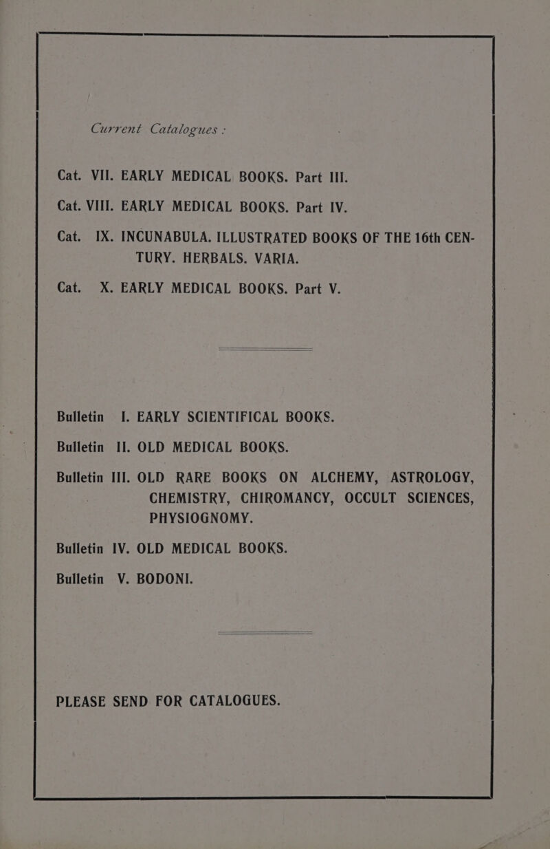 Current Catalogues : Cat. VII. EARLY MEDICAL BOOKS. Part III. Cat. VII]. EARLY MEDICAL BOOKS. Part IV. Cat. IX. INCUNABULA. ILLUSTRATED BOOKS OF THE 16th CEN- TURY. HERBALS. VARIA. Cat. X. EARLY MEDICAL BOOKS. Part V. Bulletin I. EARLY SCIENTIFICAL BOOKS. Bulletin I]. OLD MEDICAL BOOKS. Bulletin III]. OLD RARE BOOKS ON ALCHEMY, ASTROLOGY, CHEMISTRY, CHIROMANCY, OCCULT SCIENCES, PHYSIOGNOMY. Bulletin IV. OLD MEDICAL BOOKS. Bulletin V. BODONI. PLEASE SEND FOR CATALOGUES.