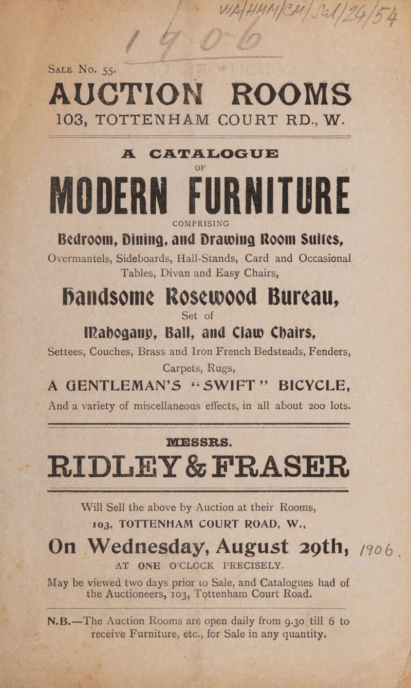 Sate No. 553 108, he lah as COURT RD., W. 7-% iden: Staph ainda COMPRISING Bedroom, Dining, and Drawing Room Suites, Tables, Divan and Easy Chairs, Handsome Rosewood Bureau, Set of Mahogany, Ball, and Claw Chairs, Settees, Couches, Brass and Iron French Bedsteads, Fenders, ) Carpets, Rugs, A GENTLEMAN’S ‘:‘SWIFT” BICYCLE, - Anda variety of miscellaneous effects, in all about 200 lots. MESSRS. RIDLEY&amp; FRASER May be viewed two days prior to Sale, and Catalogues had of the Auctioneers, 103, Tottenham Court Road. N.B.—The Auction Rooms are open daily from g.30 till 6 to receive Furniture, etc., for Sale in any quantity. ha