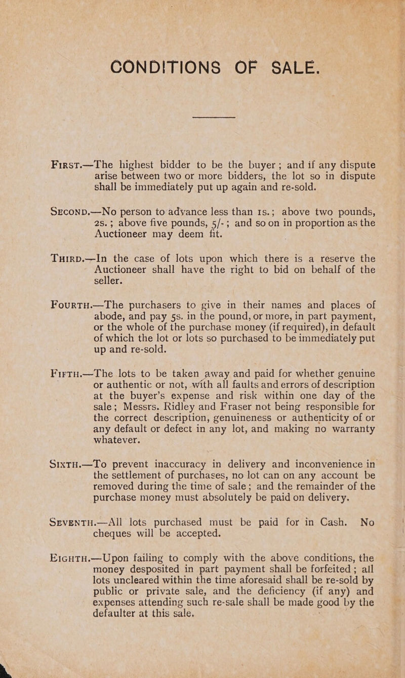 CONDITIONS OF SALE. First.—The highest bidder to be the buyer; and if any dispute arise between two or more bidders, the lot so in dispute shall be immediately put up again and re-sold. SECOND.—No person to adyance less than 1s.; above two pounds, 2s.; above five pounds, 5/-; and soon in proportion as the Auctioneer may deem fit. Tuirp.—In the case of lots upon which there is a reserve the Auctioneer shall have the right to bid on behalf of the seller. FourtH.—The purchasers to give in their names and places of abode, and pay 5s. in the pound, or more, in part payment, or the whole of the purchase money (if required), in default of which the lot or lots so purchased to be immediately put up and re-sold. FirtH.—The lots to be taken away and paid for whether genuine or authentic or not, with all faults and errors of description at the buyer’s expense and risk within one day of the sale; Messrs. Ridley and Fraser not being responsible for the correct description, genuineness or authenticity of or any default or defect in any lot, and making no warranty whatever. SIXTH.—To prevent inaccuracy in delivery and inconvenience in the settlement of purchases, no lot can on any account be removed during the time of sale; and the remainder of the purchase money must absolutely be paid on delivery. SEVENTH.—AIl lots purchased must be paid for in Cash. No cheques will be accepted. E1cHtH.—Upon failing to comply with the above conditions, the money desposited in part payment shall be forfeited ; all lots uncleared within the time aforesaid shall be re-sold by public or private sale, and the deficiency (if any) and expenses attending such re-sale shall be made good by the defaulter at this sale.