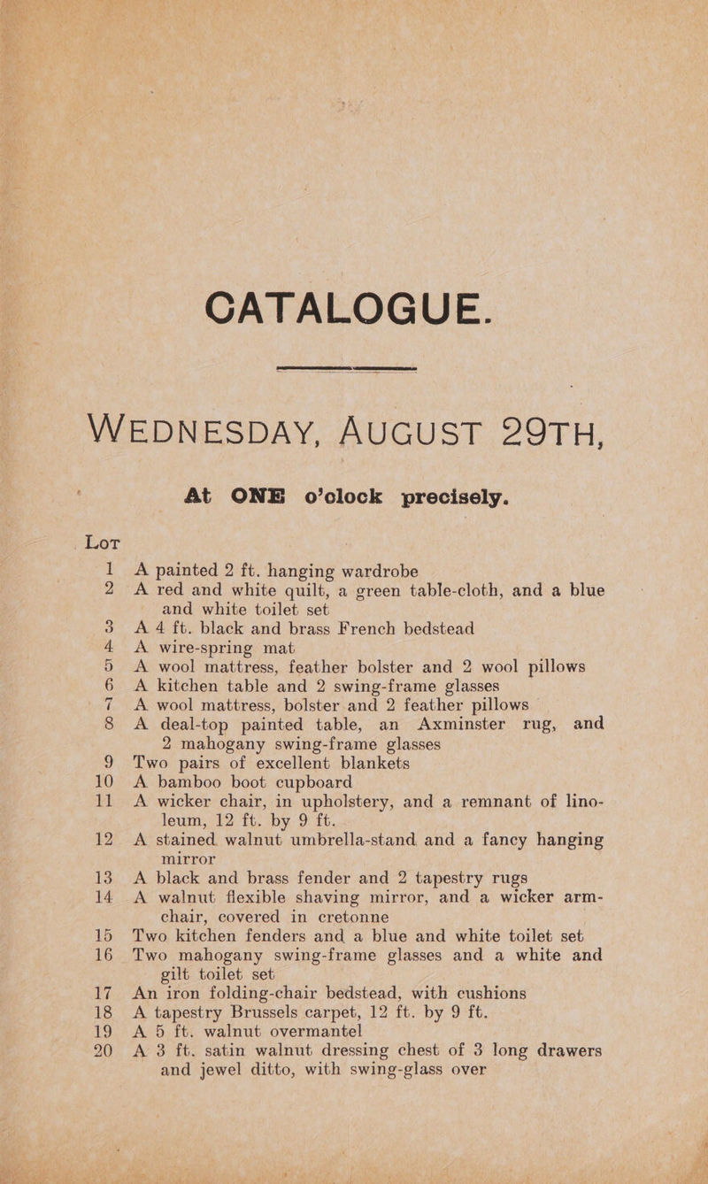 CATALOGUE. 17 20 At ONE o’clock precisely. A painted 2 ft. hanging wardrobe A red and white quilt, a green table-cloth, and a blue and white toilet set A 4 ft. black and brass French bedstead A wire-spring mat A wool mattress, feather bolster and 2 wool pillows A kitchen table and 2 swing-frame glasses _ A wool mattress, bolster and 2 feather pillows © A deal-top painted table, an Axminster rug, and 2 mahogany swing-frame glasses Two pairs of excellent blankets A. bamboo boot cupboard A wicker chair, in upholstery, and a remnant of lino- leum, 12 ft. by 9 ft. A stained. walnut umbrella-stand and a fancy hanging mirror A black and brass fender and 2 tapestry rugs A walnut flexible shaving mirror, and a wicker arm- chair, covered in cretonne Two kitchen fenders and a blue and white toilet set Two mahogany swing-frame glasses and a white and — gilt toilet set An iron folding-chair bedstead, with cushions A tapestry Brussels carpet, 12 ft. by 9 ft. A 5 ft. walnut overmantel A 3 ft. satin walnut dressing chest of 3 long drawers and jewel ditto, with swing-glass over