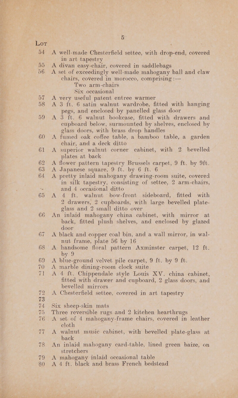 oT 54 55 56 B A well-made Chesterfield settee, with drop-end, covered in art tapestry A divan easy-chair, covered in saddlebags A. set of exceedingly well-made mahogany ball and claw chairs, covered in morocco, comprising :— Two arm-chairs Six occasional A very useful patent entree warmer A 3 ft. 6 satin walnut wardrobe, fitted with hanging pegs, and enclosed by panelled glass door A 3 ft. 6 walnut bookcase, fitted with drawers and cupboard below, surmounted by shelves, enclosed by glass doors, with brass drop handles A fumed oak coffee table, a bamboo table, a garden chair, and a deck ditto A superior walnut corner cabinet, with 2 bevelled plates at back A flower pattern tapestry Brussels c carpet, 9 ft. by 9ft. A. Japanese square, 9 ft. by 6 ft. A pretty inlaid mahogany drawing-room suite, covered in silk tapestry, consisting of settee, 2 arm-chairs, and 4 occasional ditto A 4 ft. walnut ‘bow-front sideboard, fitted with 2 drawers, 2 cupboards, with large bevelled plate- glass and 2 small ditto over back, fitted pues shelves, and enclosed by glazed door A black and copper coal bin, and a wall mirror, in wal- nut frame, plate 56 by 16 | A handsome floral pattern Axminster carpet, 12 ft. by 9 A blue-ground velvet pile carpet, 9 ft. by 9 ft. A marble dining-room clock suite. A 4 ft. Chippendale style Louis XV. china cabinet, fitted with drawer and cupboard, 2 glass doors, and bevelled mirrors A Chesterfield settee, covered in art tapestry Six sheep-skin mats Three reversible rugs and 2 kitchen hearthrugs A set of 4 mahogany-frame chairs, covered in leather cloth back An inlaid mahogany card-table, Wed green baize, on stretchers A mahogany inlaid occasional table A 4 ft. black and brass French bedstead