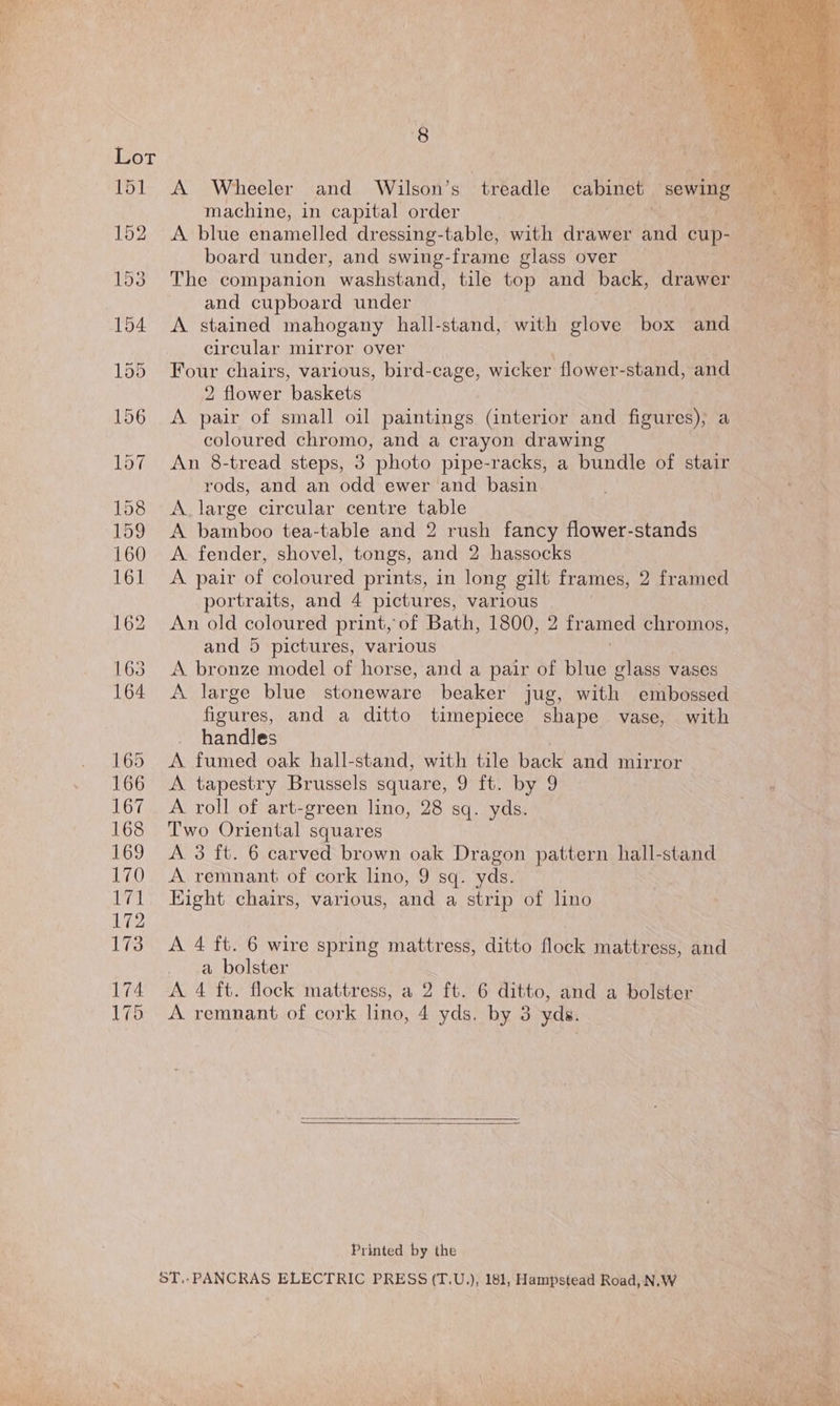 8 machine, in capital order A blue enamelled dressing-table, with drawer and cup- board under, and swing-frame glass over The companion washstand, tile top and back, drawer and cupboard under A stained mahogany hall-stand, with glove box and circular mirror over Four chairs, various, bird-cage, wicker flower-stand, and 2 flower baskets A pair of small oil paintings (interior and figures), a coloured chromo, and a crayon drawing An 8-tread steps, 3 photo pipe-racks, a bundle of stair rods, and an odd ewer and basin A. large circular centre table A bamboo tea-table and 2 rush fancy flower-stands A fender, shovel, tongs, and 2 hassocks A pair of coloured prints, in long gilt frames, 2 framed portraits, and 4 pictures, various An old coloured print, of Bath, 1800, 2 fr amed ee and 5 pictures, various A bronze model of horse, and a pair of blue glass vases A large blue stoneware beaker jug, with embossed figures, and a ditto timepiece shape vase, with handles A fumed oak hall-stand, with tile back and mirror A tapestry Brussels square, 9 ft. by 9 A roll of art-green lino, 28 sq. yds. Two Oriental squares A 3 ft. 6 carved brown oak Dragon pattern hall-stand A remnant of cork lino, 9 sq. yds. Eight chairs, various, and a strip of lino A 4 ft. 6 wire spring mattress, ditto flock mattress, and a bolster A 4 ft. flock mattress, a 2 ft. 6 ditto, and a bolster A remnant of cork lino, 4 yds. by 3 yds. Printed by the ST,.PANCRAS ELECTRIC PRESS (T.U.,), 181, Hampstead Road, N.W