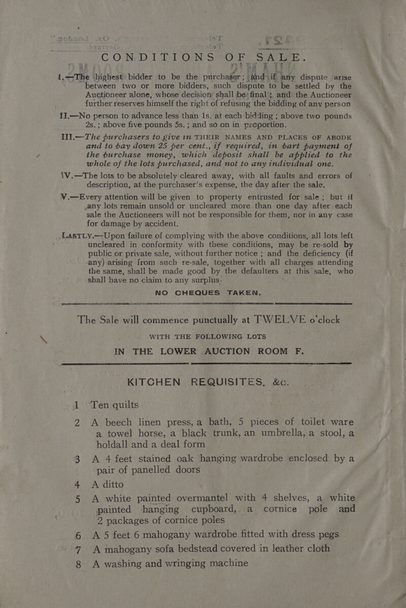 Veh ais! as I 4 wt, 5 8 &gt; CONDITIONS OF SALE. ii 4 a —The highest bidder to be the ddechale id) ‘ig ‘any dispute arise between two or more bidders, such dispute to be settled by the Auctioneer alone, whose decision’ shall be» final}, and the Auctioneer further reserves himself the right of refusing the bidding ofany person | II.—No person to advance less than 1s. at each bidding ; above two pounds 2s.; above five pounds 5s. ; and so on in proportion. Ill.— The purchasers to give in THEIR NAMES AND PLACES OF ABODE and to bay down 25 per cent., if required, in bart payment of the burchase money, which deposit shall be applied to the whole of the lots purchased, and not to any individual one. 1V.—The lots to be absolutely'cleared away, with all faults and errors of description, at the purchaser’s expense, the day after the sale. V.—Every attention will be given to property entrusted for sale; but if any lots remain unsold or uncleared more than one day after each sale the Auctioneers will not be responsible for them, nor in any case for damage by accident. LAsTLy.—Upon failure of complying with the above conditions, all lots left uncleared in conformity with these conditions, may be re-sold by public or private sale, without further notice ; and the deficiency (if any) arising from such re-sale, together with all charges attending the same, shall be made good by the defaulters at this sale, who shall have no ciaim to any surplus. NO CHEQUES TAKEN. ae — eS The Sale will commence punctually at TWELVE o ‘clock WITH THE FOLLOWING LOTS IN THE LOWER AUCTION ROOM F. KITCHEN REQUISITES, &amp;c. 1 Ten quilts 2 A beech linen press,a bath, 5 pieces of toilet ware a towel horse, a black trunk, an umbrella, a stool, a holdall and a deal form 3 A 4 feet stained oak hanging wardrobe enclosed by a pair of panelled doors 4 A ditto 5 A white painted overmantel with 4 shelves, a white painted hanging cupboard, a cornice pole and 2 packages of cornice poles OY A 5 feet 6 mahogany wardrobe fitted with dress pegs “NI A mahogany sofa bedstead covered in leather cloth