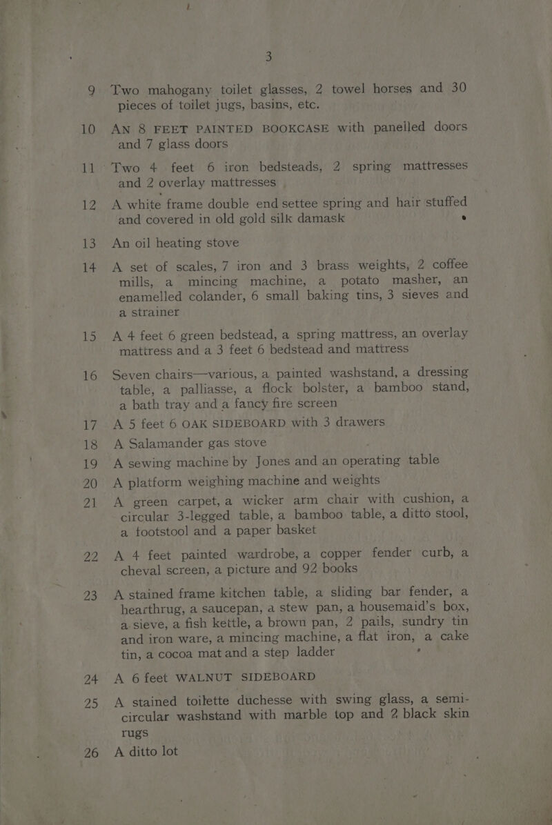15 16 ty 18 Ly 20 on fap 23 24 25 26 3 Two mahogany toilet glasses, 2 towel horses and 30 pieces of toilet jugs, basins, etc. AN 8 FEET PAINTED BOOKCASE with panelled doors and 7 glass doors and 2 overlay mattresses | A white frame double end settee spring and hair stuffed and covered in old gold silk damask ° An oil heating stove A set of scales, 7 iron and 3 brass weights, 2 coffee mills, a mincing machine, a potato masher, an enamelled colander, 6 small baking tins, 3 sieves and a strainer A 4 feet 6 green bedstead, a spring mattress, an overlay mattress and a 3 feet 6 bedstead and mattress Seven chairs—various, a painted washstand, a dressing table, a palliasse, a flock bolster, a bamboo stand, a bath tray and a fancy fire screen A 5 feet 6 OAK SIDEBOARD with 3 drawers A Salamander gas stove A sewing machine by Jones and an operating table A platform weighing machine and weights A green carpet, a wicker arm chair with cushion, a circular 3-legged table, a bamboo table, a ditto stool, a tootstool and a paper basket A 4 feet painted wardrobe, a copper fender curb, a cheval screen, a picture and 92 books A stained frame kitchen table, a sliding bar fender, a hearthrug, a saucepan, a stew pan, a housemaid’s box, a. sieve, a fish kettle, a brown pan, 2 pails, sundry tin and iron ware, a mincing machine, a flat iron, a cake tin, a cocoa mat and a step ladder ‘ A 6 feet WALNUT SIDEBOARD A stained toilette duchesse with swing glass, a semi- circular washstand with marble top and 2 black skin rugs A ditto lot &gt;a am