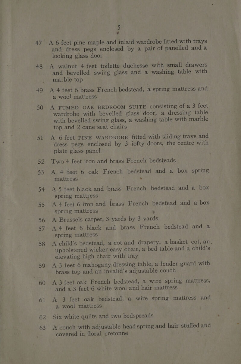 i 48 50 ed 52 33 Oo 55 56 57 58 59 60 61 62 63 3) é A 6 feet pine maple and inlaid wardrobe fitted with trays and dress pegs enclosed by a pair of panelled anda looking glass door A walnut 4 feet toilette duchesse with small drawers and bevelled swing glass and a washing table with marble top | . A 4 teet 6 brass French bedstead, a spring mattress and a wool mattress A FUMED OAK BEDROOM SUITE consisting of a 3 feet wardrobe with bevelled glass door, a dressing table with bevelled swing glass, a washing table with marble top and 2 cane seat chairs A 6 feet PINE WARDROBE fitted with sliding trays and dress pegs enclosed by 3 iofty doors, the centre with plate glass panel Two 4 feet iron and brass French bedsteads A 4 feet 6 oak French bedstead and a box spring mattress } * A 5 feet black and brass French bedstead and a box spring mattress . A 4 feet 6 iron and brass French bedstead and a box spring mattress b | A Brussels carpet, 3 yards by 3 yard A 4 feet 6 black and brass French bedstead and a spring mattress A child’s bedstead, a cot and drapery, a basket cot, an. upholstered wicker easy chair, a bed table and a child’s elevating high chair with tray A 3 feet 6 mahogany dressing table, a fender guard with brass top and an invalid’s adjustable couch A 3 feet oak French bedstead, a wire spring mattress, and a 3 feet 6 white wool and hair mattress A 3 feet oak bedstead, a wire spring mattress and a wool mattress Six white quilts and two bedspreads A couch with adjustable head spring and hair stuffed and covered in floral cretonne — :