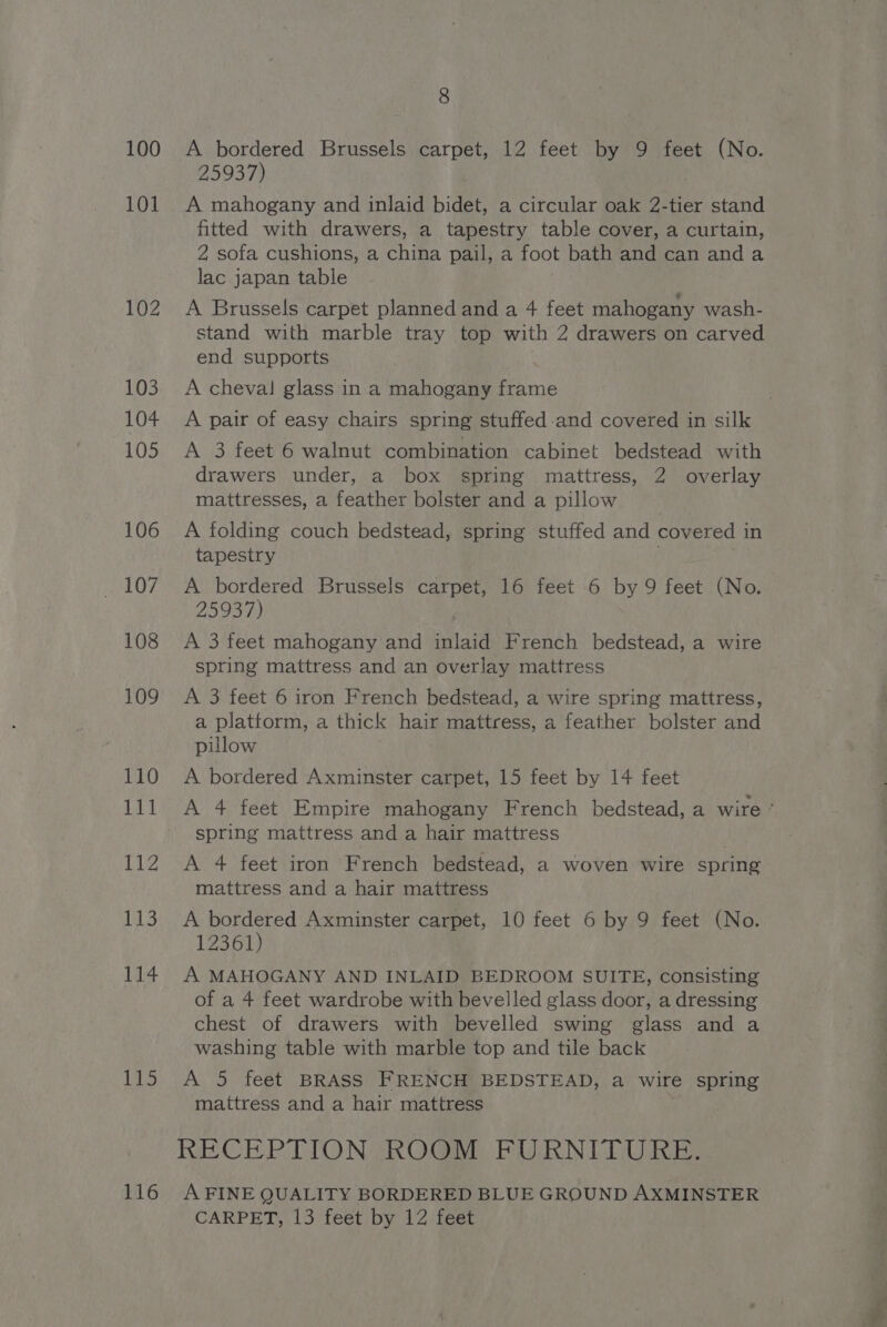 100 101 114 1S 116 8 A bordered Brussels carpet, 12 feet by 9 feet (No. 25937) A mahogany and inlaid bidet, a circular oak 2.-tier stand fitted with drawers, a tapestry table cover, a curtain, 2 sofa cushions, a china pail, a foot bath and can anda lac japan table A Brussels carpet planned and a 4 feet mahogany wash- stand with marble tray top with 2 drawers on carved end supports A cheval glass in a mahogany frame A pair of easy chairs spring stuffed.and covered in silk A 3 feet 6 walnut combination cabinet bedstead with drawers under, a box spring mattress, 2 overlay mattresses, a feather bolster and a pillow A folding couch bedstead, spring stuffed and covered 1 in tapestry A bordered Brussels carpet, 16 feet 6 by 9 feet (No. 25937) A 3 feet mahogany and inlaid French bedstead, a wire spring mattress and an overlay mattress A 3 feet 6 iron French bedstead, a wire spring mattress, a platform, a thick hair mattress, a feather bolster and pillow A bordered Axminster carpet, 15 feet by 14 feet A 4 feet Empire mahogany French bedstead, a wire ° spring mattress and a hair mattress : A 4 feet iron French bedstead, a woven wire spring mattress and a hair mattress A bordered Axminster carpet, 10 feet 6 by 9 feet (No. 12361) A MAHOGANY AND INLAID BEDROOM SUITE, consisting of a 4 feet wardrobe with bevelled glass door, a dressing chest of drawers with bevelled swing glass and a washing table with marble top and tile back A 5 feet BRASS FRENCH BEDSTEAD, a wire spring mattress and a hair mattress RECEPTION ROOM FURNITURE. A FINE QUALITY BORDERED BLUE GROUND AXMINSTER CARPET, 13 feet by 12 feet