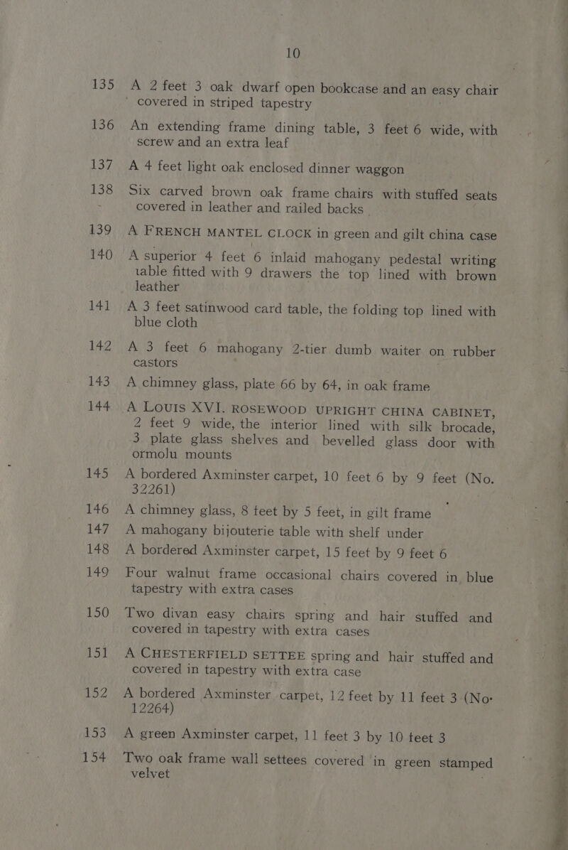 135 £56 137. 138 139 140 141 10 A 2 feet 3 oak dwarf open bookcase and an easy chair An extending frame dining table, 3 feet 6 wide, with screw and an extra leaf A 4 feet light oak enclosed dinner waggon Six carved brown oak frame chairs with stuffed seats covered in leather and railed backs A FRENCH MANTEL CLOCK in green and gilt china case A superior 4 feet 6 inlaid mahogany pedestal writing table fitted with 9 drawers the top lined with brown leather A 3 feet satinwood card table, the folding top lined with blue cloth A 3 feet 6 mahogany 2-tier dumb waiter on ‘rubber castors A chimney glass, plate 66 by 64, in oak frame 2 feet 9 wide, the interior lined with silk brocade, 3 plate glass shelves and_ bevelled glass door with ormolu mounts A bordered Axminster carpet, 10 feet 6 by 9 feet (No. 32261) A chimney glass, 8 teet by 5 feet, in gilt frame A mahogany bijouterie table with shelf under A bordered Axminster carpet, 15 feet by 9 feet 6 Four walnut frame occasional chairs covered in blue tapestry with extra cases Two divan easy chairs spring and hair stuffed and covered in tapestry with extra cases A CHESTERFIELD SETTEE spring and hair stuffed and covered in tapestry with extra case A bordered Axminster carpet, 12 feet by 11 feet 3 (No: 12264) A green Axminster carpet, 11 feet 3 by 10 teet 3 Two oak frame wall settees covered in green stamped velvet ; eee eo “ a exit —sh