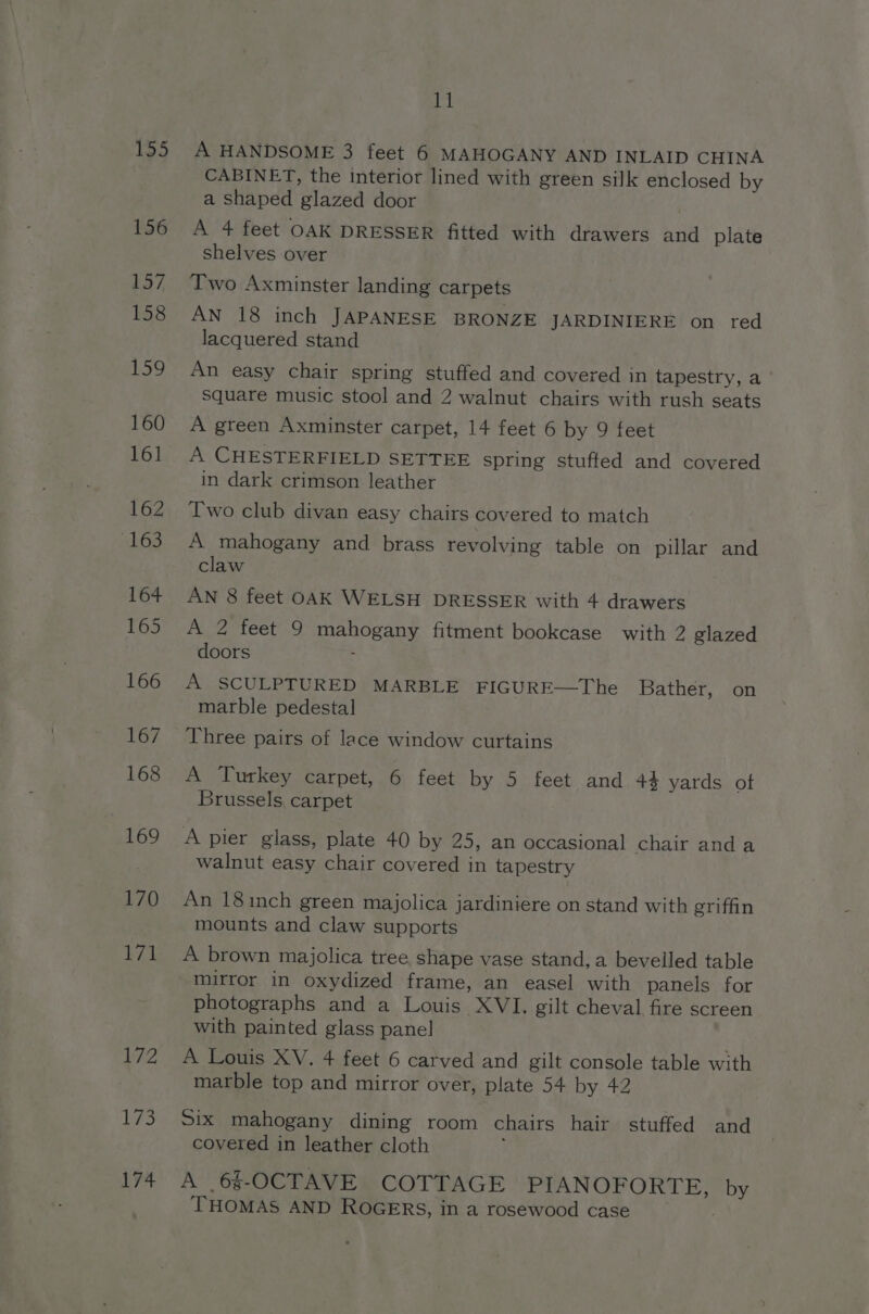 155 156 157 158 159 160 161 162 sh6S 164 165 166 167 168 169 170 171 172 173 174 11 A HANDSOME 3 feet 6 MAHOGANY AND INLAID CHINA CABINET, the interior lined with green silk enclosed by a shaped glazed door A 4 feet OAK DRESSER fitted with drawers and plate shelves over Two Axminster landing carpets AN 18 inch JAPANESE BRONZE JARDINIERE on red lacquered stand An easy chair spring stuffed and covered in tapestry, a Square music stool and 2 walnut chairs with rush seats A green Axminster carpet, 14 feet 6 by 9 feet A CHESTERFIELD SETTEE spring stuffed and covered in dark crimson leather Two club divan easy chairs covered to match A mahogany and brass revolving table on pillar and claw AN 8 feet OAK WELSH DRESSER with 4 drawers A 2 feet 9 mahogany fitment bookcase with 2 glazed doors : A SCULPTURED MARBLE FIGURE—The Bather, on marble pedestal Three pairs of lace window curtains A Turkey carpet, 6 feet by 5 feet and 44 yards of Brussels, carpet A pier glass, plate 40 by 25, an occasional chair anda walnut easy chair covered in tapestry An 181inch green majolica jardiniere on stand with griffin mounts and claw supports A brown majolica tree shape vase stand, a bevelled table mirror in oxydized frame, an easel with panels for photographs and a Louis XVI. gilt cheval fire screen with painted glass pane! A Louis XV. 4 feet 6 carved and gilt console table with marble top and mirror over, plate 54 by 42 Six mahogany dining room chairs hair stuffed and covered in leather cloth ; A 6§-OCTAVE COTTAGE PIANOFORTE, by THOMAS AND ROGERS, in a rosewood case