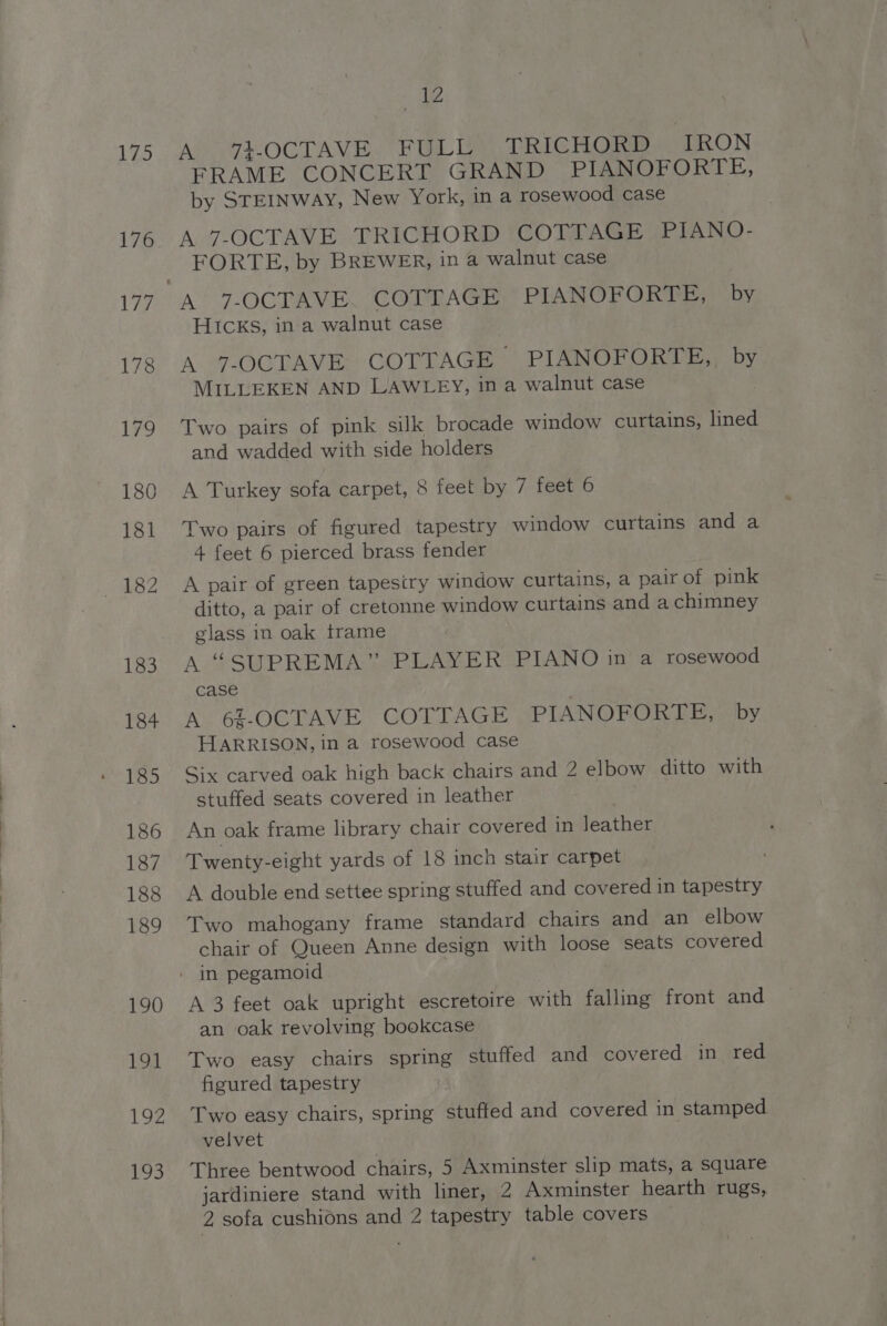 175 176 177 190 191 192 193 ae Ano t-OG LAV Beth ia TRICHORD IRON FRAME CONCERT GRAND PIANOFORTE, by STEINWAY, New York, in a rosewood case A 7-OCTAVE TRICHORD COTTAGE PIANO- FORTE, by BREWER, in a walnut case HIcks, in a walnut case A 7-OCTAVE COTTAGE PIANOFORTE,, by MILLEKEN AND LAWLEY, in a walnut case Two pairs of pink silk brocade window curtains, lined and wadded with side holders A Turkey sofa carpet, 8 feet by 7 feet 6 Two pairs of figured tapestry window curtains and a 4 feet 6 pierced brass fender A pair of green tapesiry window curtains, a pair of pink ditto, a pair of cretonne window curtains and a chimney glass in oak trame A#SUPRE MA ee Aw. © RePlAN O iar rosewood Case A 6%-OCTAVE COTTAGE PIANOFORTE, by HARRISON, in a rosewood case Six carved oak high back chairs and 2 elbow ditto with stuffed seats covered in leather An oak frame library chair covered in leather Twenty-eight yards of 18 inch stair carpet A double end settee spring stuffed and covered in tapestry Two mahogany frame standard chairs and an elbow chair of Queen Anne design with loose seats covered A 3 feet oak upright escretoire with falling front and an oak revolving bookcase Two easy chairs spring stuffed and covered in red figured tapestry Two easy chairs, spring stuffed and covered in stamped velvet Three bentwood chairs, 5 Axminster slip mats, a square jardiniere stand with liner, 2 Axminster hearth rugs, 2 sofa cushions and 2 tapestry table covers