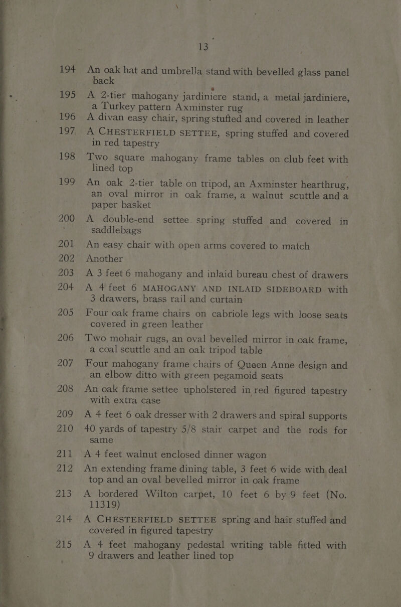 ce An oak hat and umbrella stand with bevelled glass panel back @ A 2-tier mahogany jardiniere stand, a metal jardiniere, a Turkey pattern Axminster rug A divan easy chair, spring stufted and covered in leather A CHESTERFIELD SETTEE, spring stuffed and covered in red tapestry Two square mahogany frame tables on club feet with lined top An oak 2-tier table on tripod, an Axminster hearthrug, an oval mirror in oak frame, a walnut scuttle and a paper basket A double-end settee. spring stuffed and covered in saddlebags An easy chair with open arms covered to match Another : A 3 feet 6 mahogany and inlaid bureau chest of drawers A 4 feet 6 MAHOGANY AND INLAID SIDEBOARD with 3 drawers, brass rail and curtain Four oak frame chairs on cabriole legs with loose seats covered in green leather Two mohair rugs, an oval bevelled mirror in oak frame, a coal scuttle and an oak tripod table Four mahogany frame chairs of Queen Anne design and an elbow ditto with green pegamoid seats An oak frame settee upholstered in red figured tapestry with extra case A 4 feet 6 oak dresser with 2 drawers and spiral supports 40 yards of tapestry 5/8 stair carpet and the rods for same A 4 feet walnut enclosed dinner wagon An extending frame dining table, 3 feet 6 wide with deal top and an oval bevelled mirror in oak frame A bordered Wilton carpet, 10 feet 6 by 9 feet (No. 11319) A CHESTERFIELD SETTEE spring and hair stuffed and covered in figured tapestry _ A 4 feet mahogany pedestal writing table fitted with