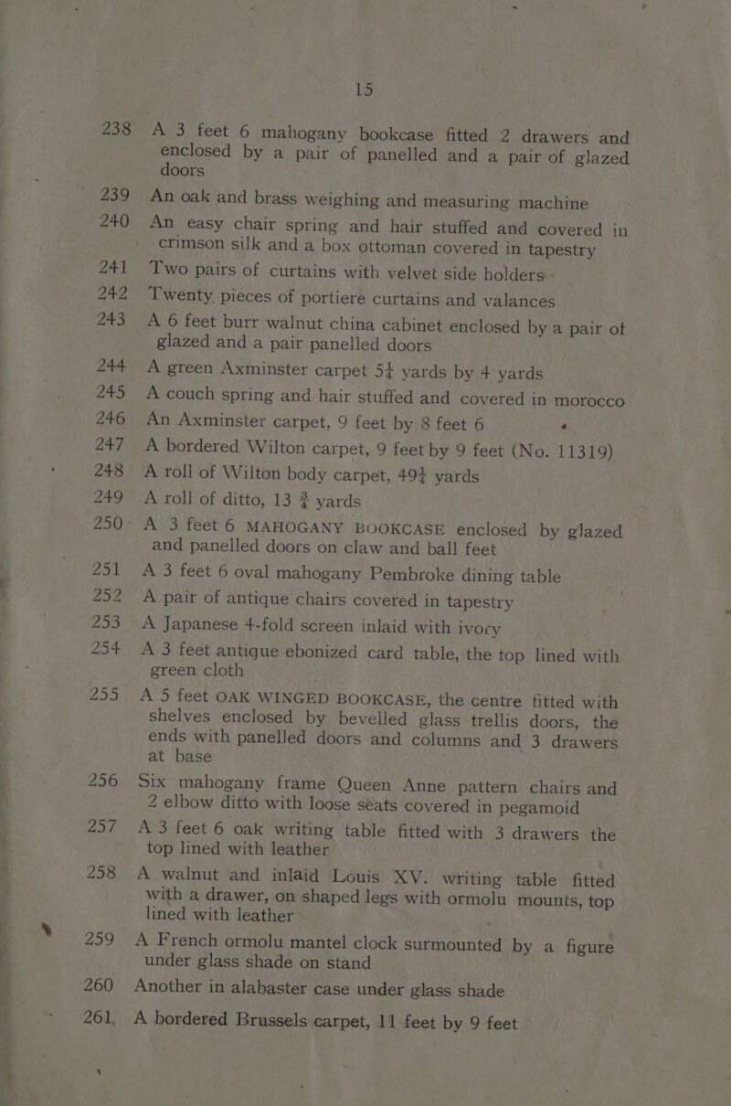 238 15 A 3 feet 6 mahogany bookcase fitted 2 drawers and enclosed by a pair of panelled and a pair of glazed doors An oak and brass weighing and measuring machine An easy chair spring and hair stuffed and covered in Two pairs of curtains with velvet side holders. Twenty, pieces of portiere curtains and valances A 6 feet burr walnut china cabinet enclosed by a pair ot glazed and a pair panelled doors A green Axminster carpet 5+ yards by 4 yards A couch spring and hair stuffed and covered in morocco An Axminster carpet, 9 feet by 8 feet 6 4 A bordered Wilton carpet, 9 feet by 9 feet (No. 11319) A roll of Wilton body carpet, 494 yards A roll of ditto, 13 2 yards and panelled doors on claw and ball feet A 3 feet 6 oval mahogany Pembroke dining table A pair of antique chairs covered in tapestry A Japanese 4-fold screen inlaid with Ivory A 3 feet antique ebonized card table, the top lined with green cloth , A’5 feet OAK WINGED BOOKCASE, the centre fitted with shelves enclosed by bevelled glass trellis doors, the ends with panelled doors and columns and 3 drawers at base Six mahogany frame Queen Anne pattern chairs and 2 elbow ditto with loose séats covered in pegamoid A 3 feet 6 oak writing table fitted with 3 drawers the top lined with leather A walnut and inlaid Louis XV. writing table fitted with a drawer, on shaped legs with ormolu mounts, top » lined with leather | A French ormolu mantel clock surmounted by a figure under glass shade on stand Another in alabaster case under glass shade