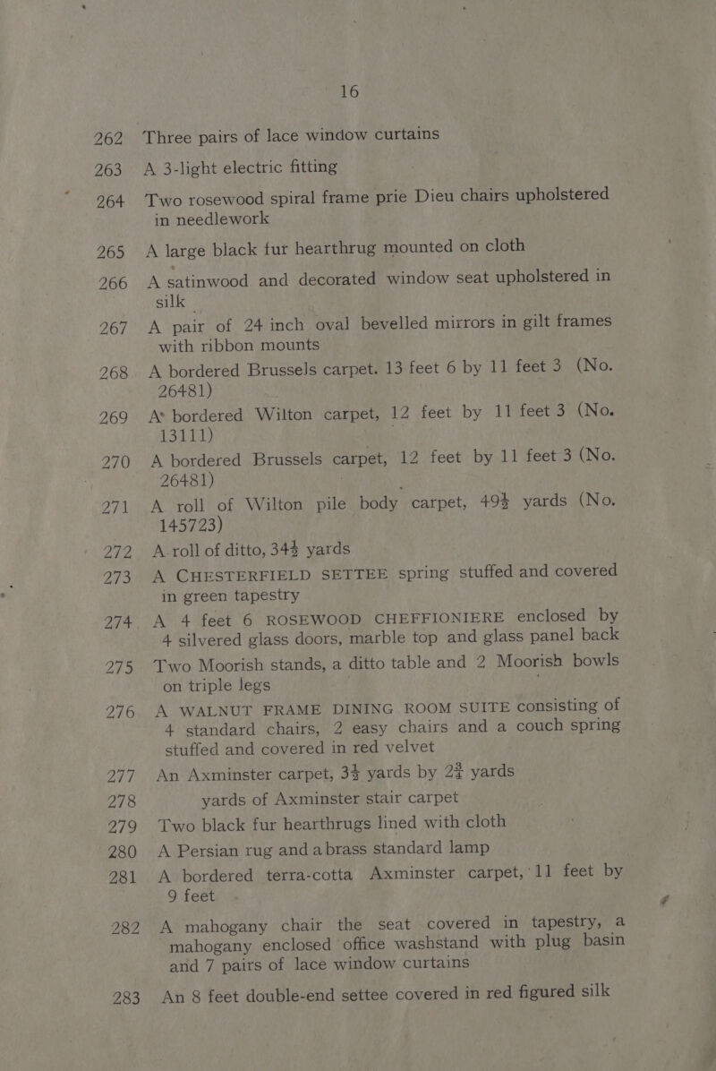 262 263 264 265 266 269 278 2/9 280 281 282 16 Three pairs of lace window curtains A 3-light electric fitting Two rosewood spiral frame prie Dieu chairs upholstered in needlework A large black fur hearthrug mounted on cloth A satinwood and decorated window seat upholstered in silk 3 A pair of 24 inch oval bevelled mirrors in gilt frames with ribbon mounts A bordered Brussels carpet. 13 feet 6 by 11 feet 3 (No. 26481) A* bordered Wilton carpet, 12 feet by 11 feet 3 (No. 13111) A bordered Brussels carpet, 12 feet by 11 feet 3 (No. 26481) ; A roll of Wilton pile ody carpet, 49% yards (No. 145723) A. roll of ditto, 34% yards A CHESTERFIELD SETTEE spring stuffed and covered in green tapestry A 4 feet 6 ROSEWOOD CHEFFIONIERE enclosed by 4 silvered glass doors, marble top and glass panel back Two Moorish stands, a ditto table and 2 Moorish bowls on triple legs A WALNUT FRAME DINING ROOM SUITE consisting of 4 standard chairs, 2 easy chairs and a couch spring stuffed and covered in red velvet An Axminster carpet, 34 yards by 2% yards yards of Axminster stair carpet Two black fur hearthrugs lined with cloth A Persian rug and abrass standard lamp A ae jth terra-cotta Axminster carpet, 11 feet by 9 feet A mahogany chair the seat covered in tapestry, a mahogany enclosed office washstand with plug basin and 7 pairs of lace window curtains