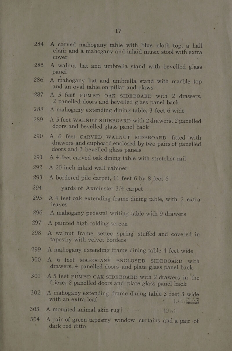 A carved mahogany table with blue cloth top, a hall chair and a mahogany and inlaid music stool with extra cover . A walnut hat and umbrella stand with bevelled glass panel A mahogany hat and umbrella stand with marble top and an oval table on pillar and claws A 5 feet FUMED OAK SIDEBOARD with 2 drawers, 2 panelled doors and bevelled glass panel back A mahogany extending dining table, 3 feet 6 wide A 5 feet WALNUT SIDEBOARD with 2 drawers, 2 panelled doors and bevelled giass panel back A 6 feet CARVED WALNUT SIDEBOARD fitted with drawers and cupboard enclosed by two pairs of panelled doors and 3 bevelled glass panels A 4 feet carved oak dining table with stretcher rail A 20 inch inlaid wall cabinet A bordered pile carpet, 11 feet 6 by 8 feet 6 yards of Axminster 3/4 carpet A 4 feet oak extending frame dining table, with 2 extra leaves A mahogany pedestal writing table with 9 drawers A painted high folding screen A walnut frame settee spring stuffed and covered in tapestry with velvet borders A mahogany extending frame dining table 4 feet wide A 6 feet MAHOGANY ENCLOSED SIDEBOARD with drawers, 4 panelled doors and plate glass panel back A 5 feet FUMED OAK SIDEBOARD with 2 drawers in ‘the frieze, 2 panelled doors and plate glass panel back A mahogany extending frame dining table 3 feet 3 wide with an extra leaf Rls | Ovo siggy A pair of green tapestry window curtains and a pair of dark red ditto