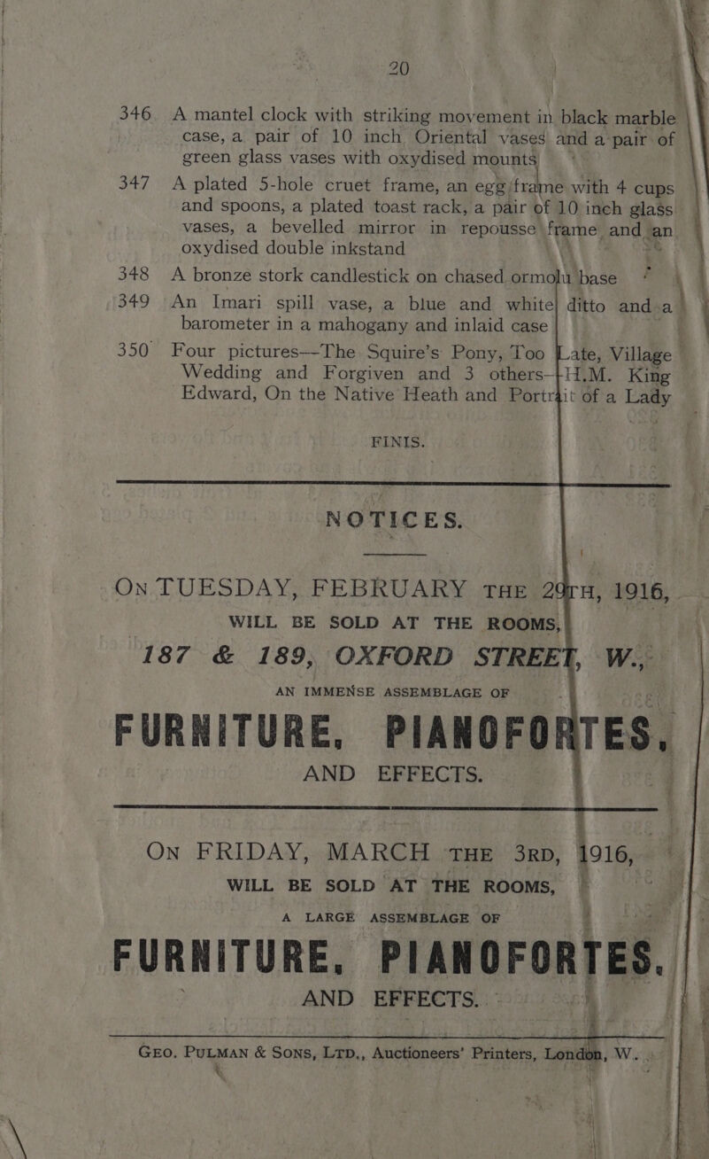 iY 346, A mantel clock with striking movement in. black marble | case, a. pair of 10 inch Oriental vases and a pair. of green glass vases with oxydised mounts 347 A plated 5-hole cruet frame, an egg frame with 4 cups and spoons, a plated toast rack, a pair of 10 inch glass vases, a Beveled mirror in repousse frame | andg an oxydised double inkstand ma | \ 348 <A bronze stork candlestick on chased orm hy base 349 An Imari spill vase, a blue and white] ditto and a} barometer in a mahogatty and inlaid case . 350 Four pictures—The Squire’s Pony, Too ate, Village Wedding and Forgiven and 3 others-+H.M. King Edward, On the Native Heath and Portrjit of a Reid FINIS. He D: ERFEGHS: On FRIDAY, MARCH THE 3rp, 1916, WILL BE SOLD AT THE ROOMS, ; A LARGE ASSEMBLAGE OF Gro. PuLMAN &amp; Sons, LTD., Abiiinest Thintets, Lond % . i ht