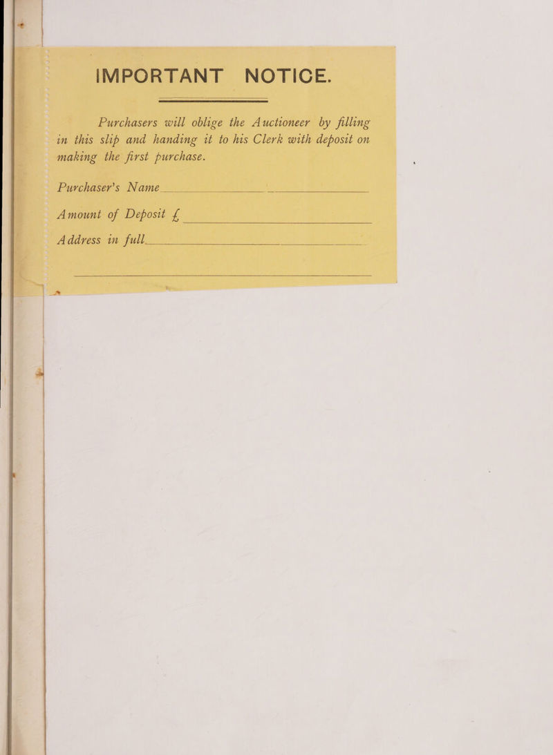 IMPORTANT NOTICE. Purchasers will oblige the Auctioneer by filling in this slip and handing it to his Clerk with deposit on making the first purchase. Purchaser’s Name Amount of Deposit £ Address im full
