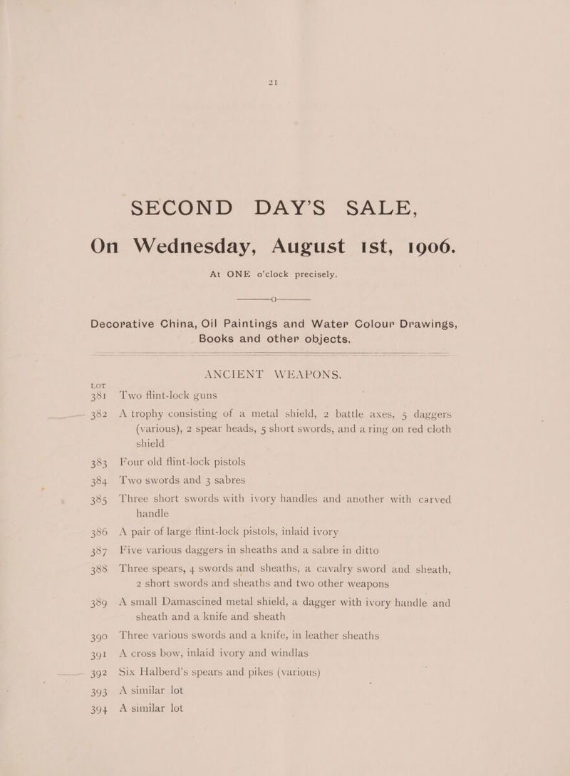 SECOND DAY’S SALE, On Wednesday, August Ist, 1906. At ONE o'clock precisely. O Decorative China, Oil Paintings and Water Colour Drawings, Books and other objects. ANCIENT WEAPONS. 381 ‘Two flint-lock guns 382 A trophy consisting of a metal shield, 2 battle axes, 5 daggers (various), 2 spear heads, 5 short swords, and a ring on red cloth shield 383 Four old flint-lock pistols 384. Two swords and 3 sabres 385 Three short swords with ivory handles and another with carved handle 386 ~©A pair of large flint-lock pistols, inlaid ivory 387 Five various daggers in sheaths and a sabre in ditto 388 Three spears, 4 swords and sheaths, a cavalry sword and sheath, 2 short swords and sheaths and two other weapons 389 A small Damascined metal shield, a dagger with ivory handle and sheath and a knife and sheath 390 Three various swords and a knife, in leather sheaths 391 Across bow, inlaid ivory and windlas 392 Six Halberd’s spears and pikes (various) 393 Asimilar lot 394 A similar lot
