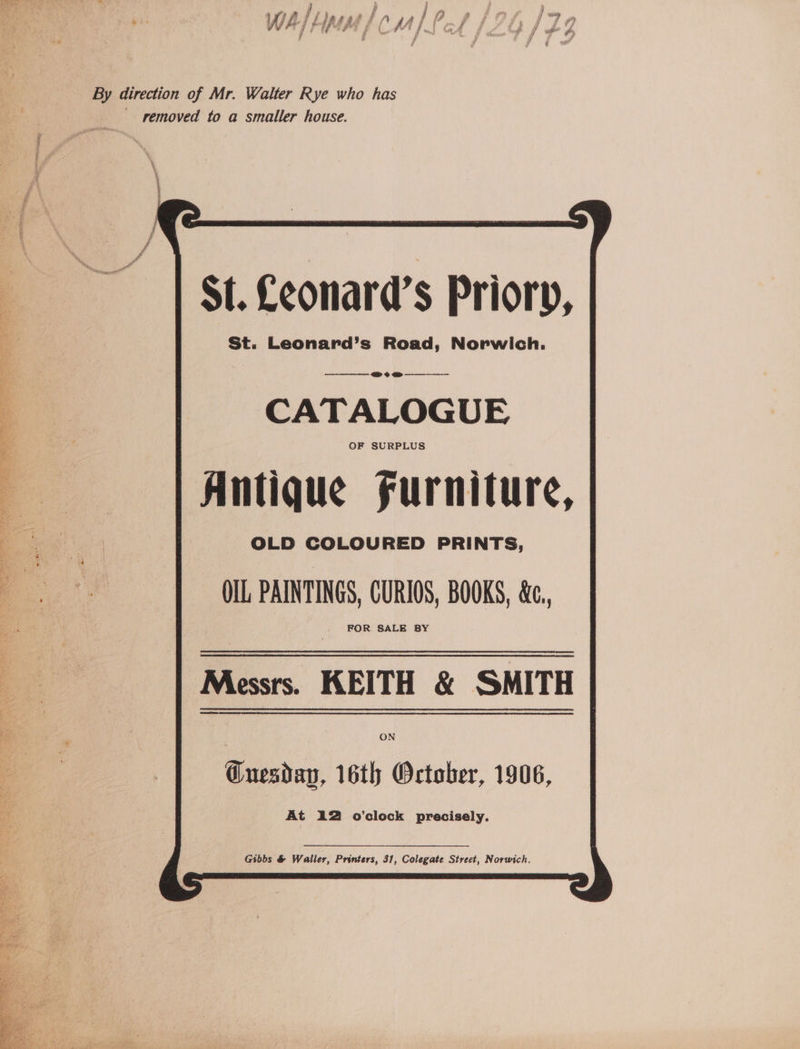 VWI Ff hlawadtd F , aii eg By direction of Mr. Walter Rye who has removed to a smaller house. St. Leonard’s Priory, St. Leonard’s Road, Norwich. @&amp;?e@ ame CATALOGUE OF SURPLUS Antique furniture, ng) OLD COLOURED PRINTS, aa OIL, PAINTINGS, CURIOS, BOOKS, &amp;c, FOR SALE BY Gibbs &amp; Waller, Printers, 31, Colegate Street, Norwich.