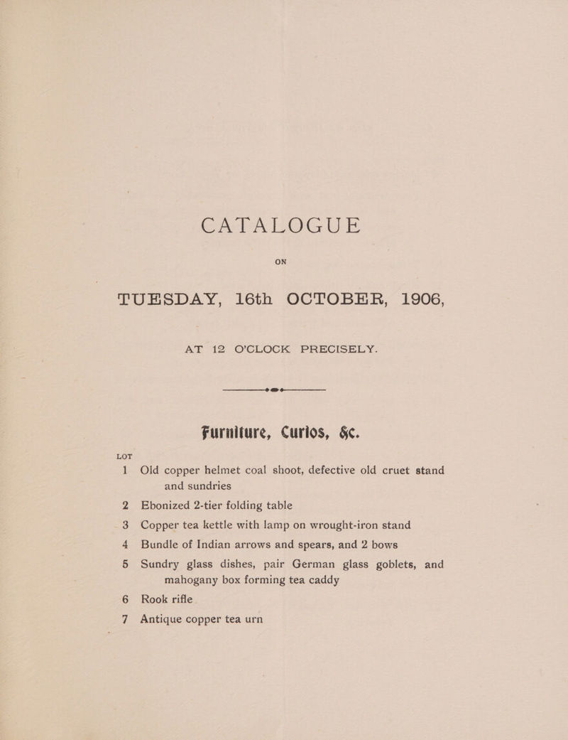 GA PALOGUE ON TUESDAY, 16th OCTOBER, 1906, AT 12 O'CLOCK PRECISELY. Furniture, Curios, §<. 1 Old copper helmet coal shoot, defective old cruet stand and sundries 2 Ebonized 2-tier folding table 3 Copper tea kettle with lamp on wrought-iron stand 4 Bundle of Indian arrows and spears, and 2 bows 5 Sundry glass dishes, pair German glass goblets, and mahogany box forming tea caddy 6 Rook rifle Antique copper tea urn