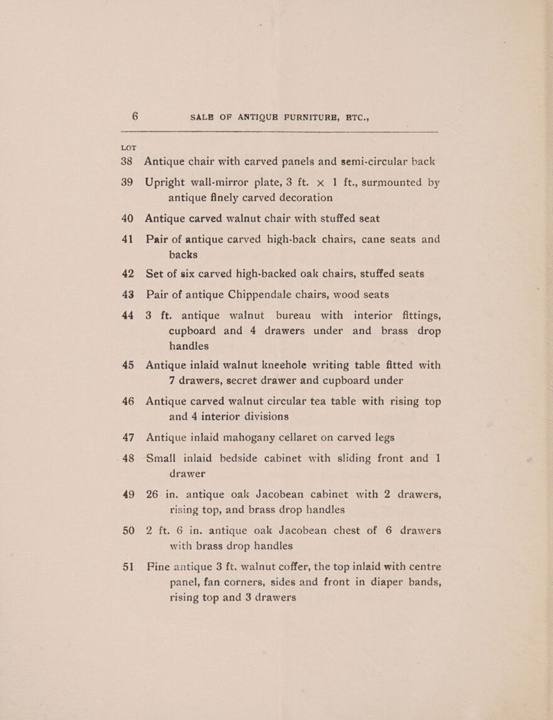 45 46 47 48 49 50 51 SALE OF ANTIQUB FURNITURE, RBTC., Antique chair with carved panels and semi-circular back Upright wall-mirror plate, 3 ft. x 1 ft., surmounted by antique finely carved decoration Antique carved walnut chair with stuffed seat Pair of antique carved high-back chairs, cane seats and backs Set of six carved high-backed oak chairs, stuffed seats Pair of antique Chippendale chairs, wood seats 3 ft. antique walnut bureau with interior fittings, cupboard and 4 drawers under and brass drop handles Antique inlaid walnut kneehole writing table fitted with 7 drawers, secret drawer and cupboard under Antique carved walnut circular tea table with rising top and 4 interior divisions Antique inlaid mahogany cellaret on carved legs Small inlaid bedside cabinet with sliding front and 1 drawer 26. in. antique oak Jacobean cabinet with 2 drawers, rising top, and brass drop handles 2 ft. 6 in. antique oak Jacobean chest of 6 drawers with brass drop handles Fine antique 3 ft. walnut coffer, the top inlaid with centre panel, fan corners, sides and front in diaper bands, rising top and 3 drawers