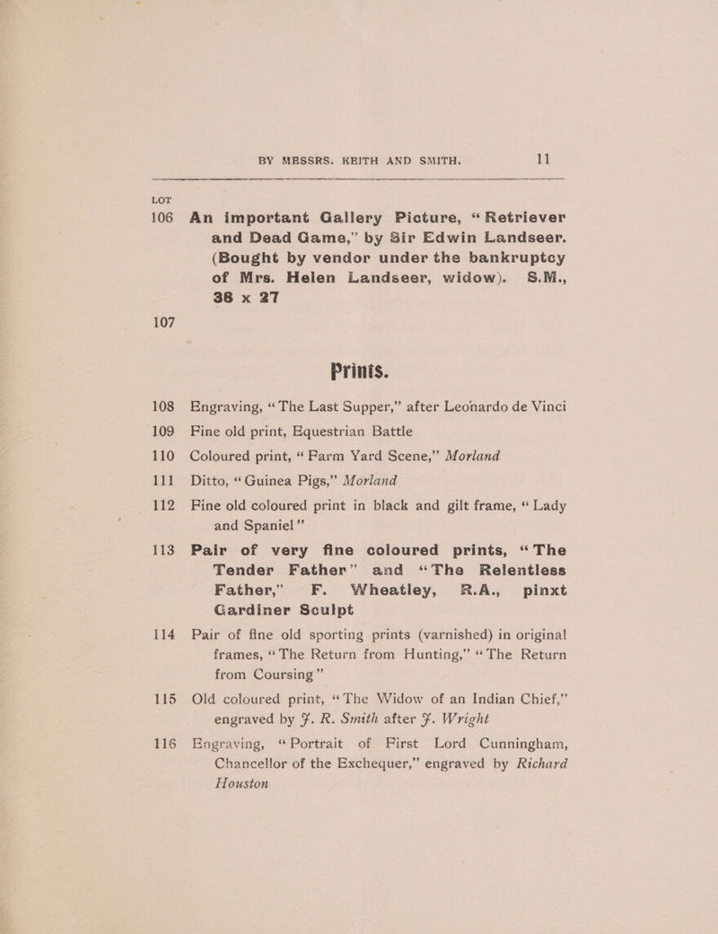 106 107 108 109 110 111 112 113 114 115 1] O? BY MESSRS. KEITH AND SMITH. 11 An important Gallery Picture, “ Retriever and Dead Game,” by Sir Edwin Landseer. (Bought by vendor under the bankruptcy of Mrs. Helen Landseer, widow). S.M., 38 x 27 Engraving, “The Last Supper,” after Leonardo de Vinci Fine old print, Equestrian Battle Coloured print, “ Parm Yard Scene,” Morland Ditto, “Guinea Pigs,” Morland Fine old coloured print in black and gilt frame, “ Lady and Spaniel”’ Pair of very fine coloured prints, “The Tender Father” and “The Relentless Father,’ F. Wheatiey, R.A., pinxt Gardiner Sculpt Pair of fine old sporting prints (varnished) in origina! frames, “ The Return from Hunting,” “The Return from Coursing ”’ Old coloured print, ‘The Widow of an Indian Chief,” engraved by ¥. R. Smith after $. Wright Engraving, “Portrait of First Lord Cunningham, Chancellor of the Exchequer,” engraved by Richard Houston