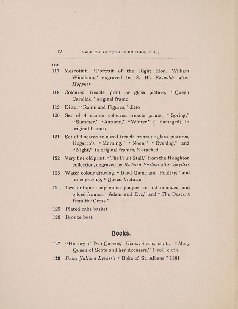 LOT 117 118 119 120 121 122 123 124 125 126 ey 128 Mezzotint, “Portrait of the Right Hon. William Windham,” engraved by S. W. Reynolds after Hoppner Coloured treacle print or glass picture, ‘ Queen Caroline,” original frame Ditto, “‘ Ruins and Figures,” ditto Set of 4 scarce coloured treacle prints: “ Spring,” “Summer,” “Autumn,” “ Winter” (1 damaged), in original frames Set of 4 scarce coloured treacle prints or glass pictures, Hogarth’s ‘“ Morning,’ ‘“ Noon,” ‘“ Evening,” and “ Night,” in original frames, 2 cracked Very fine old print, ‘‘ The Pruit Stall,” from the Houghton collection, engraved by Richard Earlom after Snyders Water colour drawing, ‘ Dead Game and Poultry,” and an engraving, ‘“ Queen Victoria” Two antique soap stone plaques in old moulded and gilded frames, “Adam and Eve,” and “ The Descent from the Cross” Plated cake basket Bronze bust Books. “ History of Two Queens,” Dixon, 4 vols., cloth. “Mary Queen of Scots and her Accusers,” 1 vol., cloth Dame Fuliana Berner’s “ Boke of St. Albans,” 1881