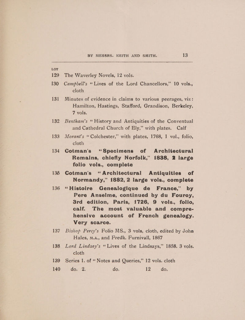 129 130 136 137 138 139 140 BY MESSRS. KEITH AND SMITH. 13 The Waverley Novels, 12 vols. Campbell’s “Lives of the Lord Chancellors,’ 10 vols., cloth Minutes of evidence in claims to various peerages, viz: Hamilton, Hastings, Stafford, Grandison, Berkeley, 7 vols. Bentham’s “ History and Antiquities of the Conventual and Cathedral Church of Ely,” with plates. Calf Morant’s ‘“‘ Colchester,” with plates, 1768, 1 vol., folio, cloth Cotman’s “Specimens of Architectural Remains, chiefly Norfolk,” 1888, 2 large folio vols., complete Cotman’s “Architectural Antiquities of Normandy,” 1882, 2 large vols., complete “Histoire Genealogique de France,” by Pere Anselme, continued by du Fouroy, 3rd edition, Paris, 1726, 9 vols., folio, calf. The most valuable and compre- hensive account of French genealogy. Very scarce. Bishop Percy’s Folio MS., 3 vols, cloth, edited by John Hales, m.A., and Fredk. Furnivall, 1867 Lord Lindsay’s “ Lives of the Lindsays,” 1858. 3 vols. cloth Series 1. of “‘ Notes and Queries,” 12 vols. cloth do. 2. do. 12 do,