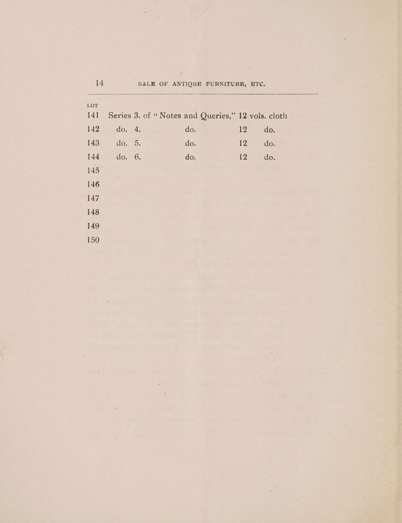 LOT 141 Series 3. of “ Notes and Queries,” 12 vols. cloth 142 do. 4. do. 12 do. 143 elem er do. 12 do. 144 Gor 3G. do. 12 do.