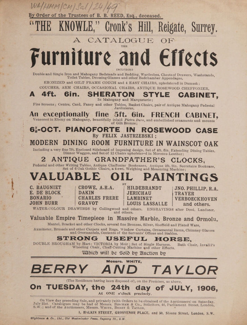 f y é &amp; By Order of the Teustoee of B. B. REED, Esq., deceased. “THE KNOWLE,” Cronk’s Hill, _— SUPTeY. A CATALOGU | a |e Furniture and Effects INCLUDING Double and Single Iron and Mahogany Bedsteads and Bedding, Wardrobes, Chestsof Dr awers, Washstands, Toilet Tables, Dressing Glasses and other Bedchamber Appendages, EBONIZED and GILT FRAME COUCH and 4 EASY CHAIRS, upholstered in Damask ; COUCHES, ARM CHAIRS, OCCASIONAL CHAIRS, ANTIQUE ROSEWOOD CHEFFONIER, A 4ft. Gin. SHERATON STYLE CABINET, In Mahogany and Marqueterie; Fire Screens ; Centre, Card, Fancy and other Tables, Basket Chairs, pair of Antique Mahogany Pedestal Jardinieres, An exceptionally fine 5ft. 6in. FRENCH CABINET, Veneered in Ebony on Mahogany, beautifully inlaid Pietra Dura, and embellished ornaments and mounts of Gilt Bronze; 6:-OCT. PIANOFORTE IN ROSEWOOD CASE By FELIX JASTRZEBSKI ; MODERN DINING ROOM FURNITURE IN WAINSCOT OAK Including a very fine 7ft. Enclosed Sideboard of imposing design, Set of 4ft. 6in, Extending Dining Tables, Dinner Waggon, and Set of 12 Chairs upholstered in Morocco Leather; 2 ANTIQUE GRANDFATHER’S CLOCKS, Pedestal and other Writing Tables, Antique Cheffonier Bookcases, Antique 2ft. 9in. Secretaire Bookease, Set of 6 Oak Gothic Chairs, a 4-cwt. Weighing and Measuring Machine; VALUABLE OIL PAINTINGS . BY C. BAUGNIET | CROWE, A.R.A. | HILDEBRANDT | JNO. PHILLIP, R.A.. E. DE BLOCK DAKIN | JERICHAU TRAYER BONARIO i CHARLES FRERE | LAMBINET VERBOECKHOVEN JOHN BURR GRAVOT | LOUIS LASSALLE and others. WATER-COLOUR DRAWINGS by Oe Ree ong others. HNGRAVINGS after Doré, Landseer, and others. Valuable Empire Timepiece in Massive Marble, Bronze and Ormolu, Mantel, Bracket and other Clocks, several fine Bronzes, Silver, Sheffield and Plated Ware, Axminster, Brussels and other Carpets and Rugs, Window Curtains, Ornamental Items, Chimney Glasses and Overmantels, Contents of the Servants’ Offices and Stables. STRONG USEFUL HORSE, DOUBLE BROUGHAM by Hart; VICTORIA by Meir; Set of Single Harness. Bath Chair, Invalid’s Wheeling Chair, Chaff-Cutting Machine and other Effects. Which will be Sold by Auction by Messrs. WHITE, BERRY AND TAYLOR (The Residence having been disposed of), on the Premises, as above, On TUESDAY, the 24th day of JULY, 1906, At ONE o'clock precisely. On View day preceding Sale, and privately (with Orders to be obtained of the Auctioneers) on Saturday, July 21st. Catalogues may be had of Messrs. BrrcHam &amp; Co., Solicitors, 46, Parliament Street, London, S.W.; andof the Bee Messrs. WHITE, Berry &amp; Taytor, » HALKIN STREET, GROSVENOR PLACE, and 50, Sloane Street, London, S.W. Wightman &amp; &amp;o., Ltd., Old Westminster Press, Regenoy St., S.W.