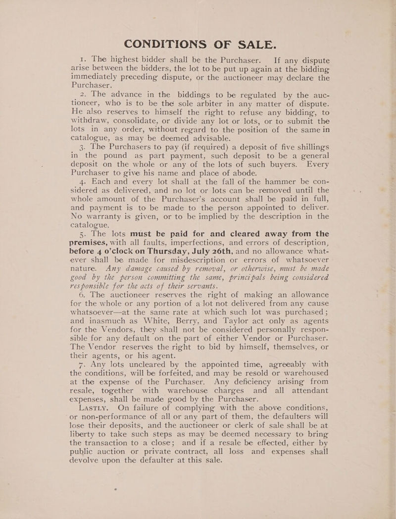 CONDITIONS OF SALE. 1. The highest bidder shall be the Purchaser. If any dispute arise between the bidders, the lot to be put up again at the bidding immediately preceding dispute, or the auctioneer may declare the Purchaser. _2. The advance in the biddings to be regulated by the auc- tioneer, who is to be the sole arbiter in any matter of dispute. He also reserves to himself the right to refuse any bidding, to withdraw, consolidate, or divide any lot or lots, or to submit the lots in any order, without regard to the position of the same in catalogue, as may be deemed advisable. 3. The Purchasers to pay (if required) a deposit of five shillings in the pound as part payment, such deposit to be a general deposit on the whole or any of the lots of such buyers. Every Purchaser to give his name and place of abode. 4. Each and every lot shall at the fall of the hammer be con- sidered as delivered, and no lot or lots can be removed until the whole amount of the Purchaser’s account shall be paid in full, and payment is to be made to the person appointed to deliver. No warranty is given, or to be implied by the description in the catalogue. 5. The lots must be paid for and cleared away from the premises, with all faults, imperfections, and errors of description, before 4 o’clock on Thursday, July 26th, and no allowance what- ever shall be made for misdescription or errors of whatsoever nature. Any damage caused by removal, or otherwise, must be made good by the person committing the same, principals being considered responsible for the acts of their servants. 6. The auctioneer reserves the right of making an allowance for the whole or any portion of a lot not delivered from any cause whatsoever—at the same rate at which such lot was purchased ; and inasmuch as White, Berry, and Taylor act only as agents for the Vendors, they shall not be considered personally respon- sible for any default on the part of either Vendor or Purchaser. The Vendor reserves the right to bid by himself, themselves, or their agents, or his agent. 7. Any lots uncleared by the appointed time, agreeably with the conditions, will be forfeited, and may be resold or warehoused at the expense of the Purchaser. Any deficiency arising from resale, together with warehouse charges and all attendant expenses, shall be made good by the Purchaser. LastLty. On failure of complying with the above conditions, or non-performance of all or any part of them, the defaulters will lose their deposits, and the auctioneer or clerk of sale shall be at liberty to take such steps as may be deemed necessary to bring the transaction to a close; and if a resale be effected, either by public auction or private contract, all loss and expenses shall devolve upon the defaulter at this sale.