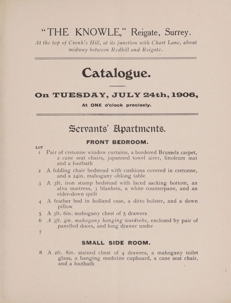 “THE KNOWLE,” Reigate, Surrey. At the top of Cronk’s Hill, at its junction with Chart Lane, about midway between Redhill and Reigate. Catalogue. a On TUESDAY, JULY 24th, 1906, At ONE o’ciock precisely. Servants’ Hpartments. FRONT BEDROOM. LOT 1 Pair of cretonne window curtains, a bordered Brussels carpet, 2 cane seat chairs, japanned towel airer, linoleum mat and a footbath 2 A folding chair bedstead with cushions covered in cretonne, and a 24in. mahogany oblong table 3 A 3ft. iron stump bedstead with laced sacking bottom, an alva mattress, 3 blankets, a white counterpane, and an eider-down quilt 4 A feather bed in holland case, a ditto bolster, and a down pillow 5 A 3ft. 6in. mahogany chest of 5 drawers 6 A 3ft. gin. mahogany hanging wardrobe, enclosed by pair of panelled doors, and long drawer under SMALL SIDE ROOM. 8 A aft. 8in. stained chest of 4 drawers, a mahogany toilet glass, a hanging medicine cupboard, a cane seat chair, and a footbath